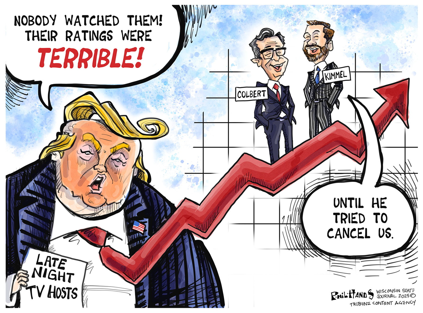 This cartoon depicts Donald Trump on the left side with a paper that reads &amp;ldquo;Late Night TV Hosts.&amp;rdquo; Trump says &amp;ldquo;Nobody watched them! Their ratings were terrible!&amp;rdquo; Trump&amp;rsquo;s tie is illustrated like an arrow going up and to the right to indicate growth. Stephen Colbert and Jimmy Kimmel stand on top of the arrow, smiling. Kimmel says, &amp;ldquo;Until he tried to cancel us.&amp;rdquo;