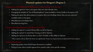 An image from a post that reads: "Planned updates for Dragon’s Dogma 2 Updates for All Platforms Adding the option to start a new game when save data already exists. Changing the number of "Art of Metamorphosis" items available at Pawn Guilds in the game to 99. Making the quest that allows players to acquire their own dwelling (where they can save and rest) available earlier in the game. Miscellaneous text display and bug fixes. Updates for PlayStation 5 and Xbox Series X|S Adding the option to switch Motion Blur and Ray Tracing on/off in Options. Note: These options will not affect the frame rate significantly. Frame rate improvements are planned for future updates. Adding the option to set the Frame Rate to either Variable or Max 30 in Options. Updates for Steam Improving quality when DLSS SUPER RESOLUTION is enabled. Fixing an issue where models appeared low-quality under some specific settings."