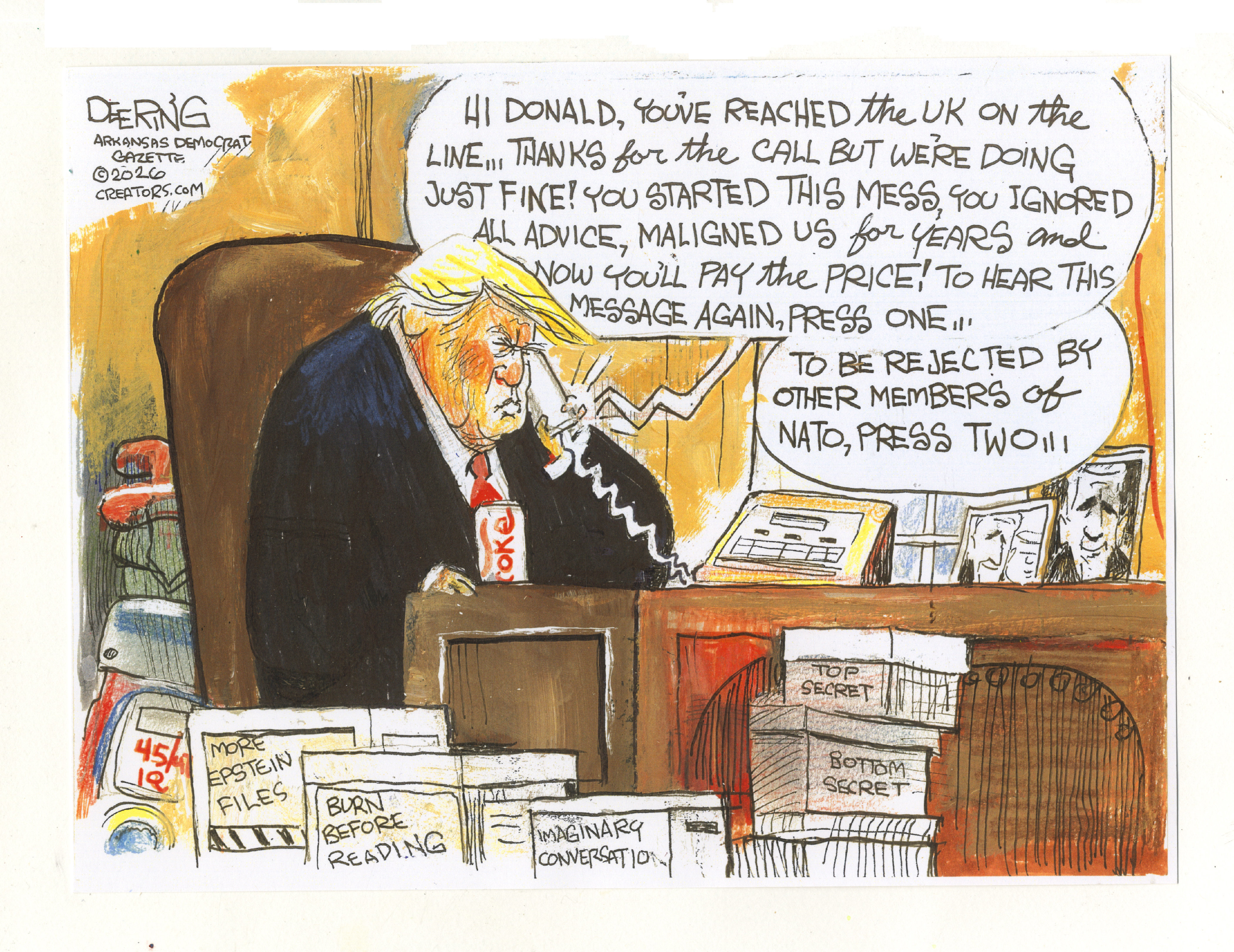 This cartoon depicts Donald Trump sitting at his desk, looking dejected as he holds a phone to his ear. A voice on the line says, &amp;quot;Hi Donald, you've reached the UK on the line... Thanks for the call but we're doing just fine! You started this mess, you ignored all advice, maligned us for years and now you'll pay the price! To hear this message again, press one...To be rejected by other members of NATO, press two!!!&amp;quot; The desk is surrounded by stacks of boxes with labels such as &amp;quot;TOP SECRET,&amp;quot; &amp;quot;BOTTOM SECRET,&amp;quot; &amp;quot;BURN BEFORE READING,&amp;quot; &amp;quot;MORE EPSTEIN FILES,&amp;quot; and &amp;quot;IMAGINARY CONVERSATION.&amp;quot;