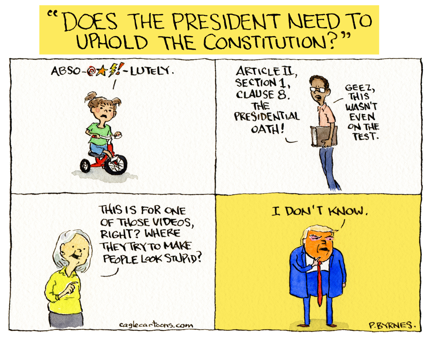 This four-panel political cartoon is title "DOES THE PRESIDENT NEED TO UPHOLD THE CONSTITUTION?" A little girl riding a tricycle is in the first panel, she says "ABSO-EFFING-LUTELY!" The next panel is a man carrying a book. He says, "Article II, Section 1, Clause 8, the presidential oath! Geez, this wasn't even on the test." The third panel shows an elderly woman who says, "This is for one of those videos, right? Where they try to make people look stupid?" The final panel features Donal Trump, who says, "I don't know."
