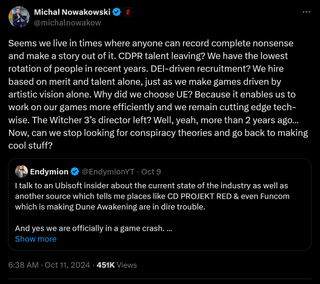 Seems we live in times where anyone can record complete nonsense and make a story out of it. CDPR talent leaving? We have the lowest rotation of people in recent years. DEI-driven recruitment? We hire based on merit and talent alone, just as we make games driven by artistic vision alone. Why did we choose UE? Because it enables us to work on our games more efficiently and we remain cutting edge tech-wise. The Witcher 3’s director left? Well, yeah, more than 2 years ago… Now, can we stop looking for conspiracy theories and go back to making cool stuff?