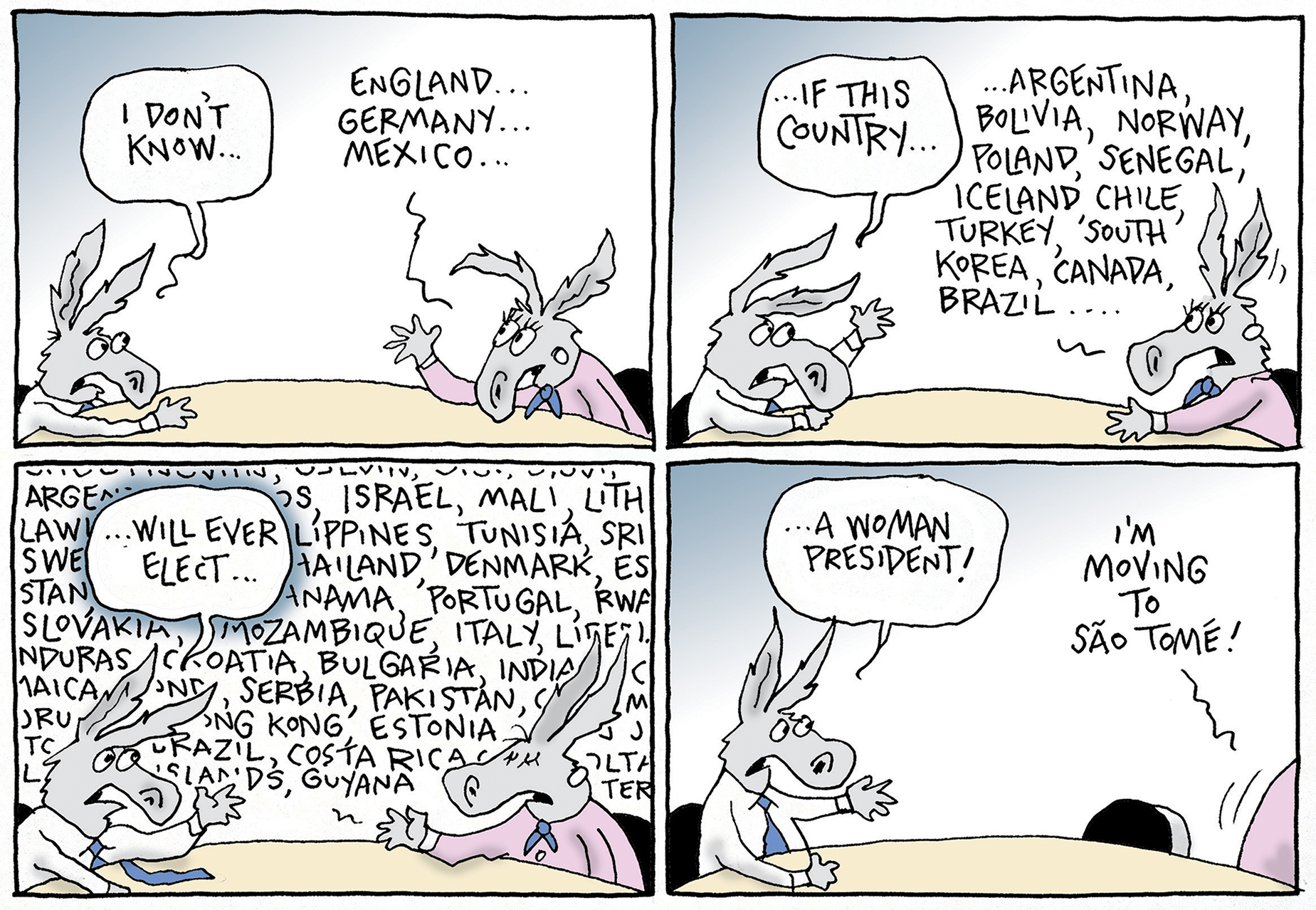 This is a four-panel political cartoon with two donkeys speaking to each other at a table. In the first panel, the donkey on the left says, “I don't know..." The other donkey lists, "England... Germany... Mexico..." In the next panel, the first donkey says, "...if this country..." as the second donkey lists, "Argentina, Bolivia, Norway, Poland, Senegal, Iceland, Chile, Turkey, South Korea, Canada, Brazil..." The third panel continues with the donkey on the left saying "...will ever elect..." as the second donkey lists an even longer list of countries that fill the entire panel. In the final panel, the first donkey throws its hands up and exclaims, "a woman president!" while the second donkey leaves and says, "I'm moving to São Tomé!"