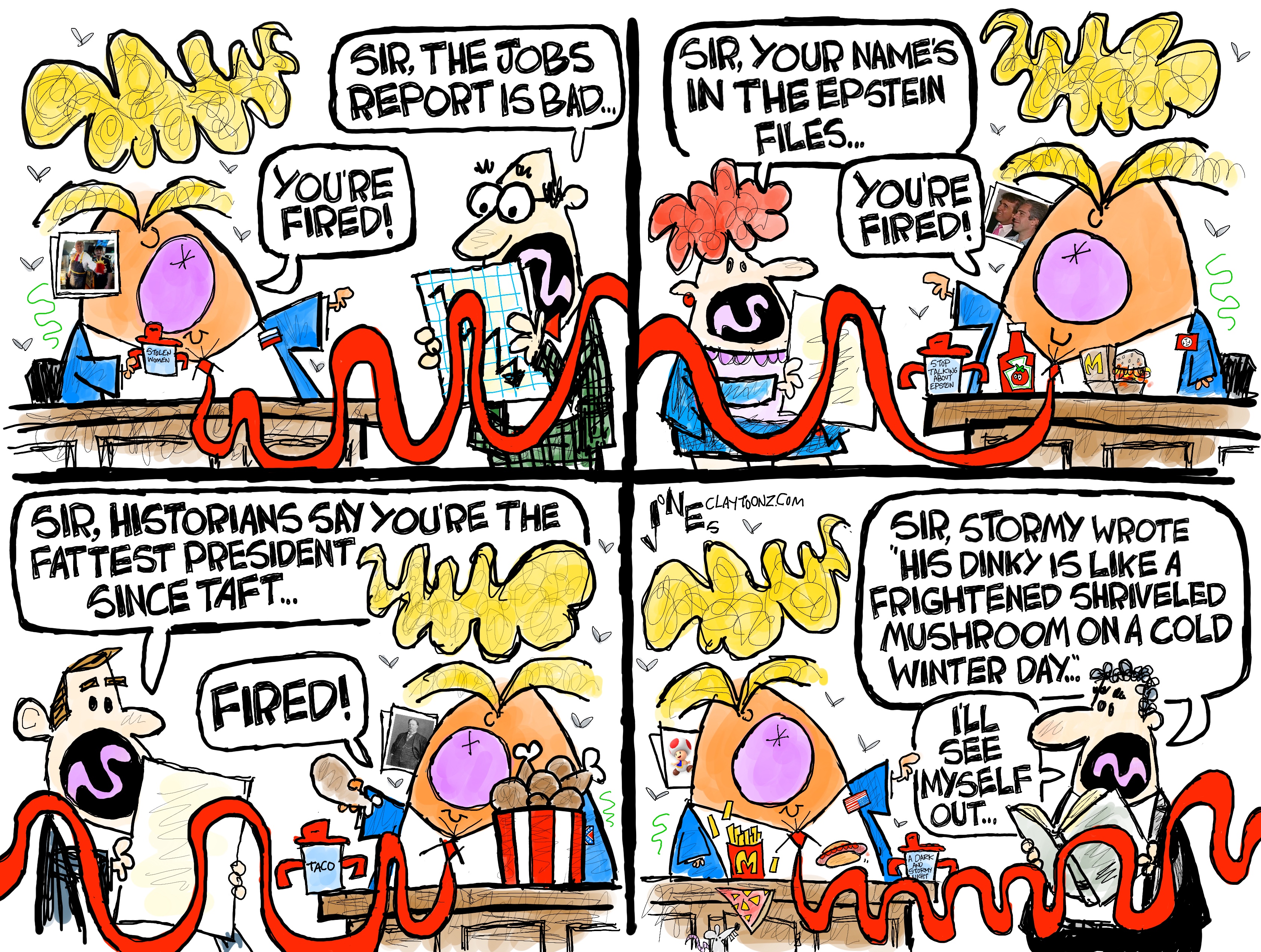 This is a four-panel political cartoon depicting Donald Trump talking to a series of different advisors. It is drawn in a wildly comic style and Trump’s caricature includes him holding a sippy cup. Here are the conversations in each panel. Panel 1: “Sir, the jobs report is bad…” “You’re fired!” Panel 2: “Sir, your name’s in the Epstein files.” “You’re fired!” Panel 3: “Sir, historians say you’re the fattest president since Taft.” “Fired!” Panel 3: “Sir, Stormy wrote, ‘His dinky is like a frightened shriveled mushroom on a cold winter day.’ I’ll see myself out.”
