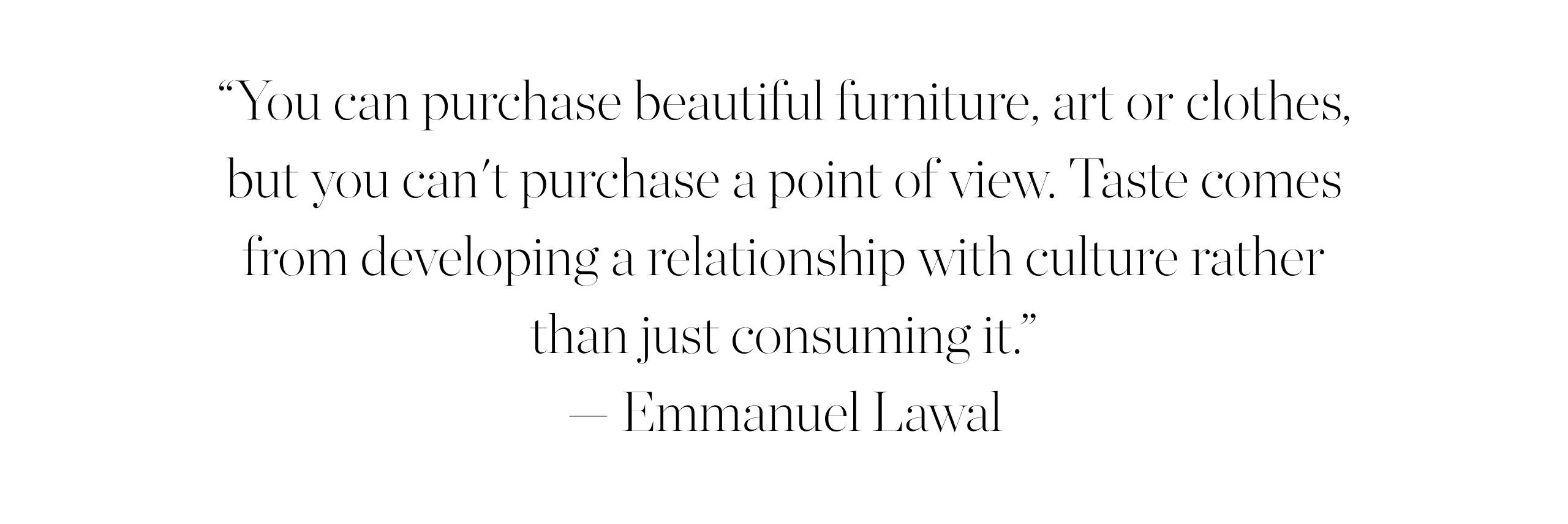 &amp;ldquo;You can purchase beautiful furniture, art or clothes, but you can't purchase a point of view. Taste comes from developing a relationship with culture rather than just consuming it.&amp;rdquo; &amp;mdash; Emmanuel Lawal.