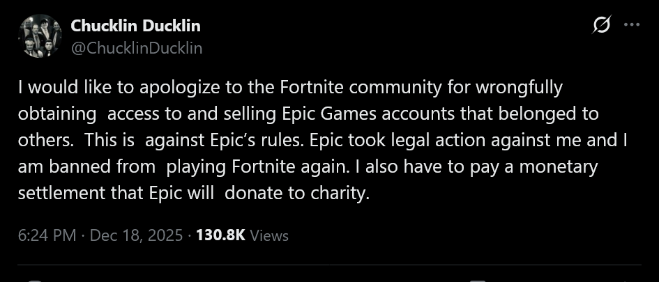 I would like to apologize to the Fortnite community for wrongfully obtaining  access to and selling Epic Games accounts that belonged to others.  This is  against Epic’s rules. Epic took legal action against me and I am banned from  playing Fortnite again. I also have to pay a monetary settlement that Epic will  donate to charity.