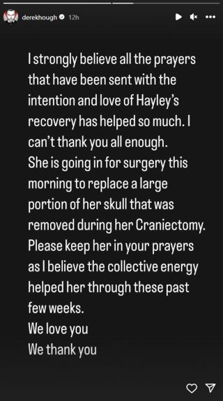 Derek Hough's Instagram story that says: I strongly believe all the prayers that have been sent with the intention and love of Hayley's recovery has helped so much. I can't thank you all enough. She is going in for surgery this morning to replace a large portionof her skull that was removed during her Craniectomy. Please keep her in your prayers as I believe the collective energy helped her through these past few weeks. We love you. We thank you.