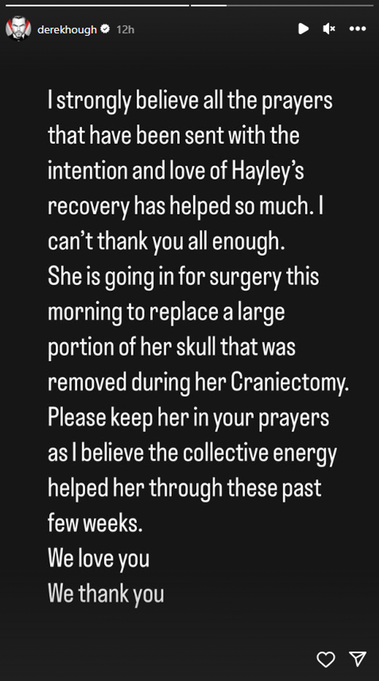 In der Instagram-Story von Derek Hough heißt es: „Ich bin fest davon überzeugt, dass all die Gebete, die mit der Absicht und Liebe für Hayleys Genesung gesendet wurden, so sehr geholfen haben.“  Ich kann euch allen gar nicht genug danken.  Sie wird heute Morgen operiert, um einen großen Teil ihres Schädels zu ersetzen, der während ihrer Kraniektomie entfernt wurde.  Bitte beten Sie für sie, denn ich glaube, dass die kollektive Energie ihr in den letzten Wochen geholfen hat.  Wir lieben dich.  Wir danken Ihnen.