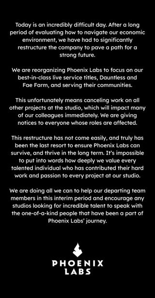 Today is an incredibly difficult day. After a long period of evaluating how to navigate our economic environment, we have had to significantly restructure the company to pave a path for a strong future. We are reorganizing Phoenix Labs to focus on our best-in-class live service titles, Dauntless and Fae Farm, and serving their communities. This unfortunately means cancelling work on all other projects at the studio, which will impact many of our colleagues immediately. We are giving notices to everyone whose roles are affected. This restructure has not come easily, and truly has been the last resort to ensure Phoenix Labs can survive, and thrive in the long term. It's impossible to put into words how deeply we value every talented individual who has contributed their hard work and passion to every project at our studio. We are doing all we can to help our departing team members in this interim period and encourage any studios looking for incredible talent to speak with the one-of-a-kind people that have been a part of Phoenix Labs' journey.