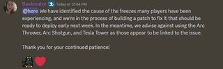 An announcement on the Helldivers 2 Discord from community manager Baskinator, which reads "We have identified the cause of the freezes many players have been experiencing, and we're in the process of building a patch to fix it that should be ready to deploy early next week. In the meantime, we advise against using the Arc Thrower, Arc Shotgun, and Tesla Tower as those appear to be linked to the issue. Thank you for your continued patience!"