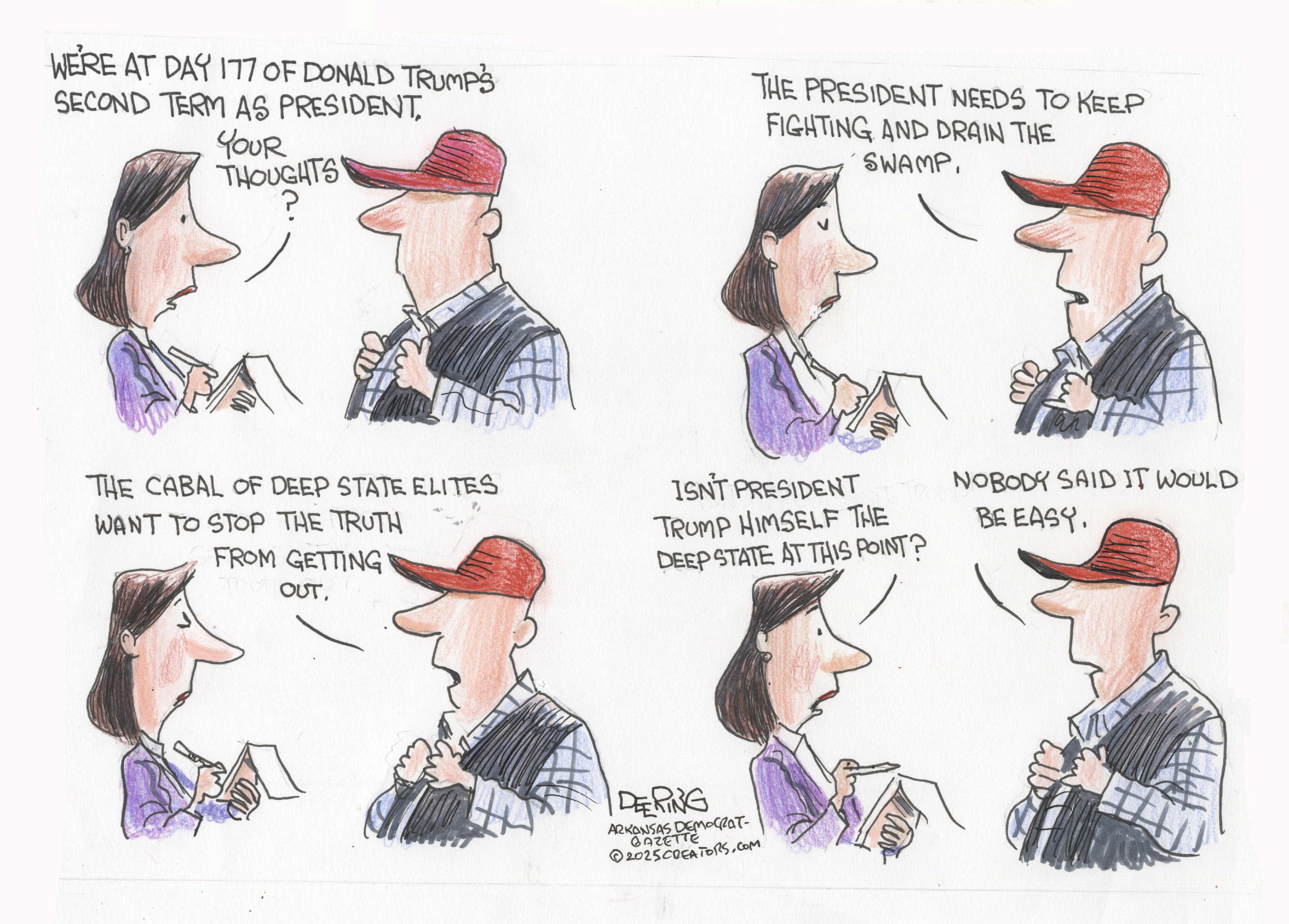 This is a four-panel cartoon featuring a woman interviewing a man in a red MAGA hat. The woman says, “We’re at day 177 of Donald Trump’s second term as president. Your thoughts?” The man responds, “The president needs to keep fighting and drain the swamp.” He continues, “The cabal of deep state elites want to stop the truth from getting out.” The woman says, “Isn’t President Trump himself the Deep-State at this point?” The man responds, “Nobody said it would be easy.”