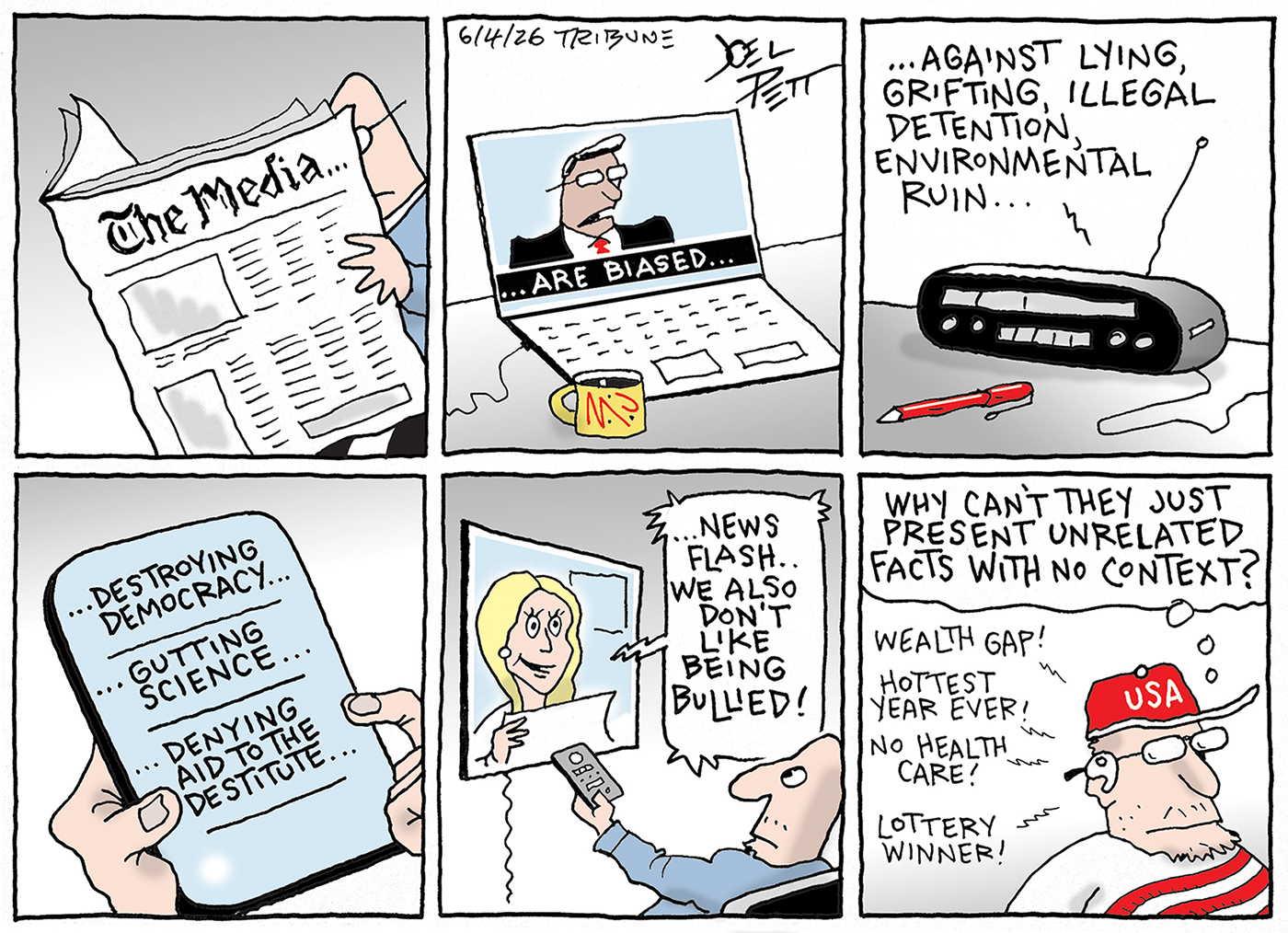 This is a six-panel cartoon depicting different kinds of mass media, including newspapers, television, radio, and digital media. Each fragmented panel combines to form a phrase of &amp;ldquo;The media are biased against lying, grifting, illegal detention, environmental ruin..destroying democracy, gutting science, denying aid to the destitute.&amp;rdquo; In the final panel a man in a USA hat thinks to himself, &amp;ldquo;Why can&amp;rsquo;t they just present unrelated facts with no context?&amp;rdquo;