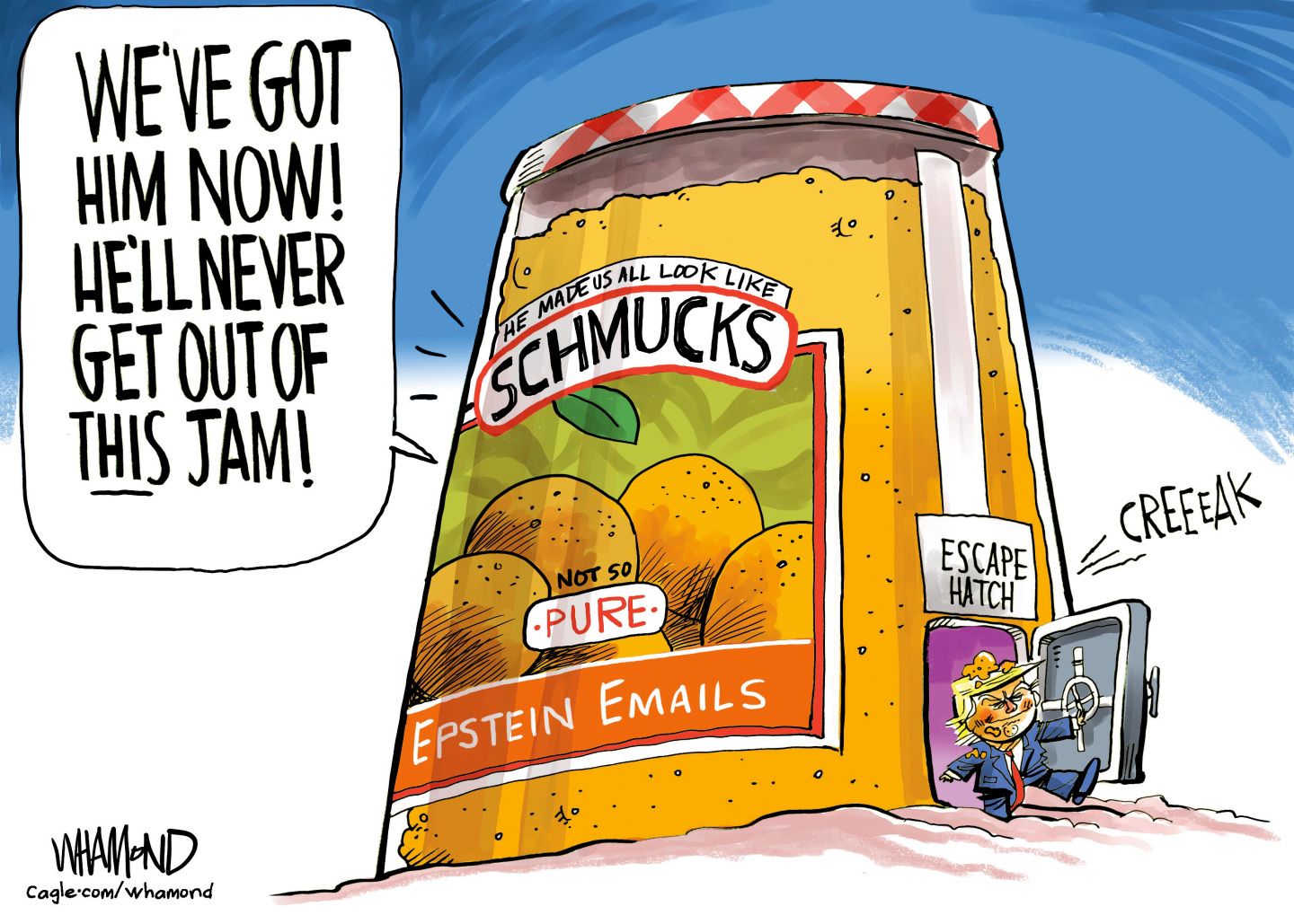 
                                The word bubble in this political cartoon is at top left and reads, “We’ve got him now! He’ll never get out of this jam!” The words are coming from a giant jar of preserves that is drawn to resemble Smuckers jam. This jam is called, “He made us all look like schmucks. Not so PURE Epstein Emails.” A small door opens with a creak on the right side, and a smiling Donald Trump walks out an escape hatch covered in jam.
                            