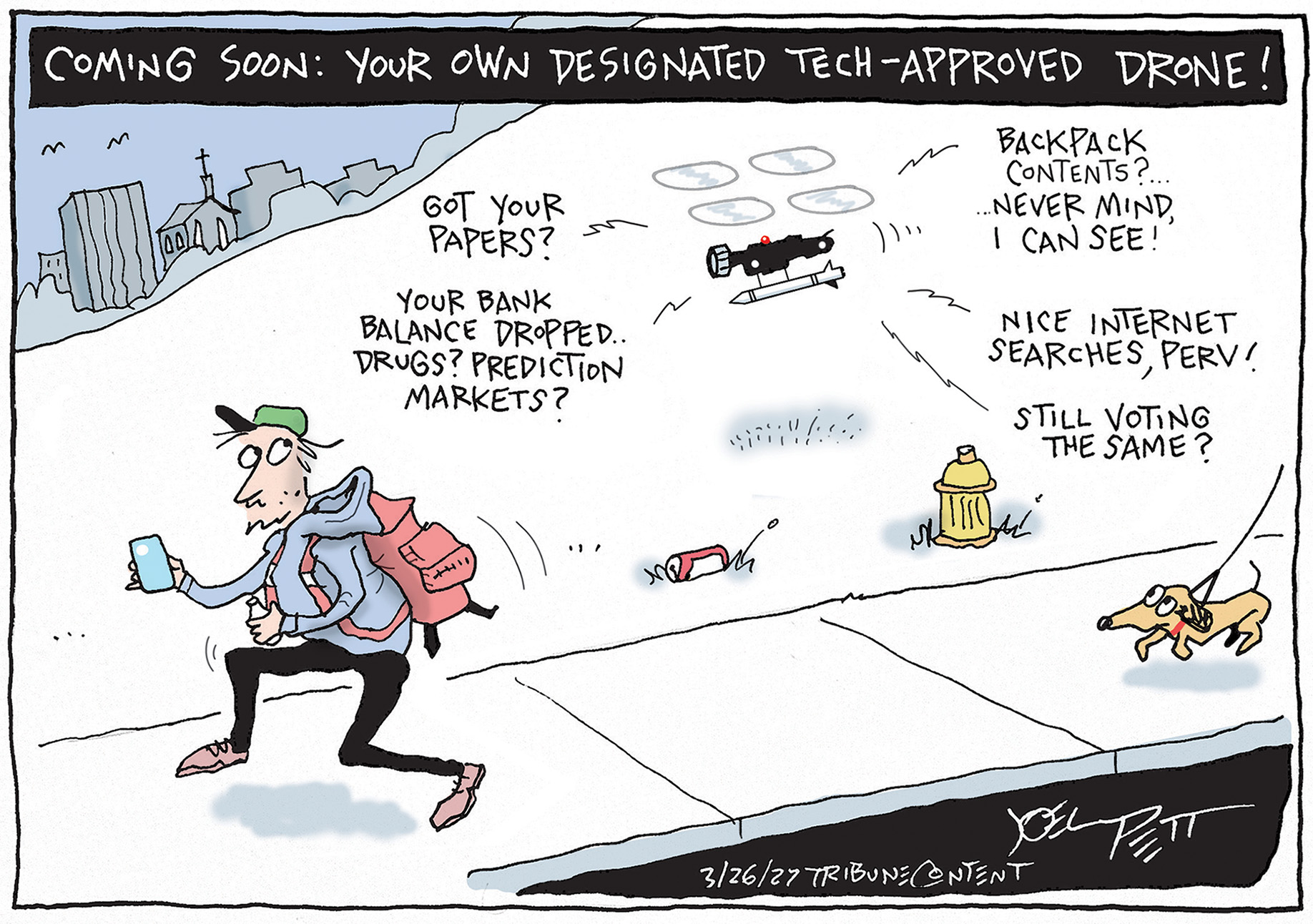 This cartoon is titled &amp;ldquo;Coming soon: Your own designated tech-approved drone!&amp;rdquo; A young man walks down the sidewalk trailed by a drone. The drones speaks and says, &amp;ldquo;Got your papers? Your bank balance dropped. Drugs? Prediction markets? Backpack contents? Never mind, I can see! Nice internet searches, perv! Still voting the same?&amp;rdquo; A dog being walked nearby warily eyes the drone.