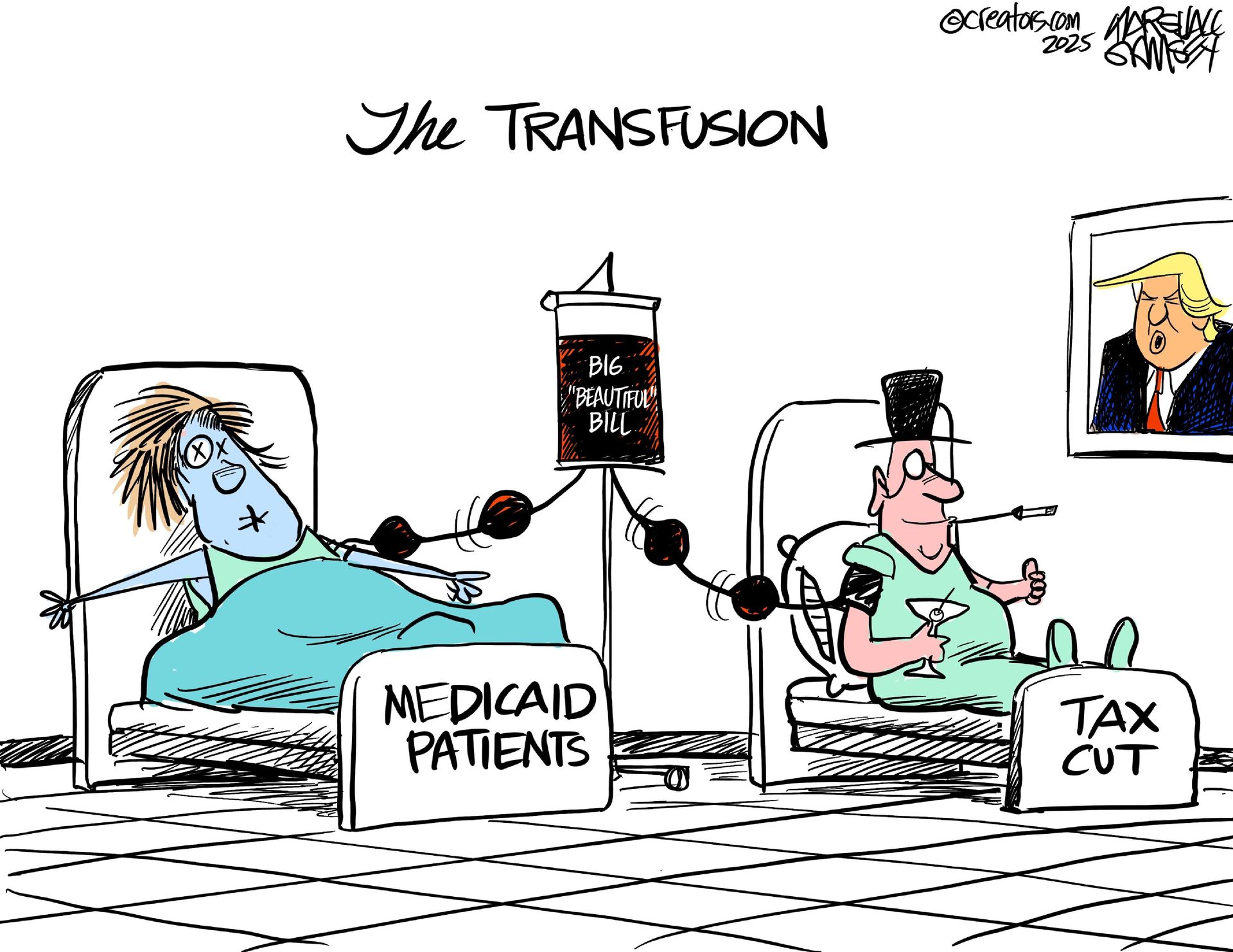 
                                This cartoon is titled The Transfusion and takes place in a hospital room where a photo of Donald Trump hangs on the wall. Two patients are in bed hooked up to an IV bag labeled “Big Beautiful Bill.” The patient on the left looks dead and is labeled “Medicaid Patients.” The patient on the right looks like a happy rich man with a top hat, monocle, cigarette in a holder, and a martini glass. He’s labeled “Tax Cut” and is giving a thumb’s up to the photo of Trump.
                            