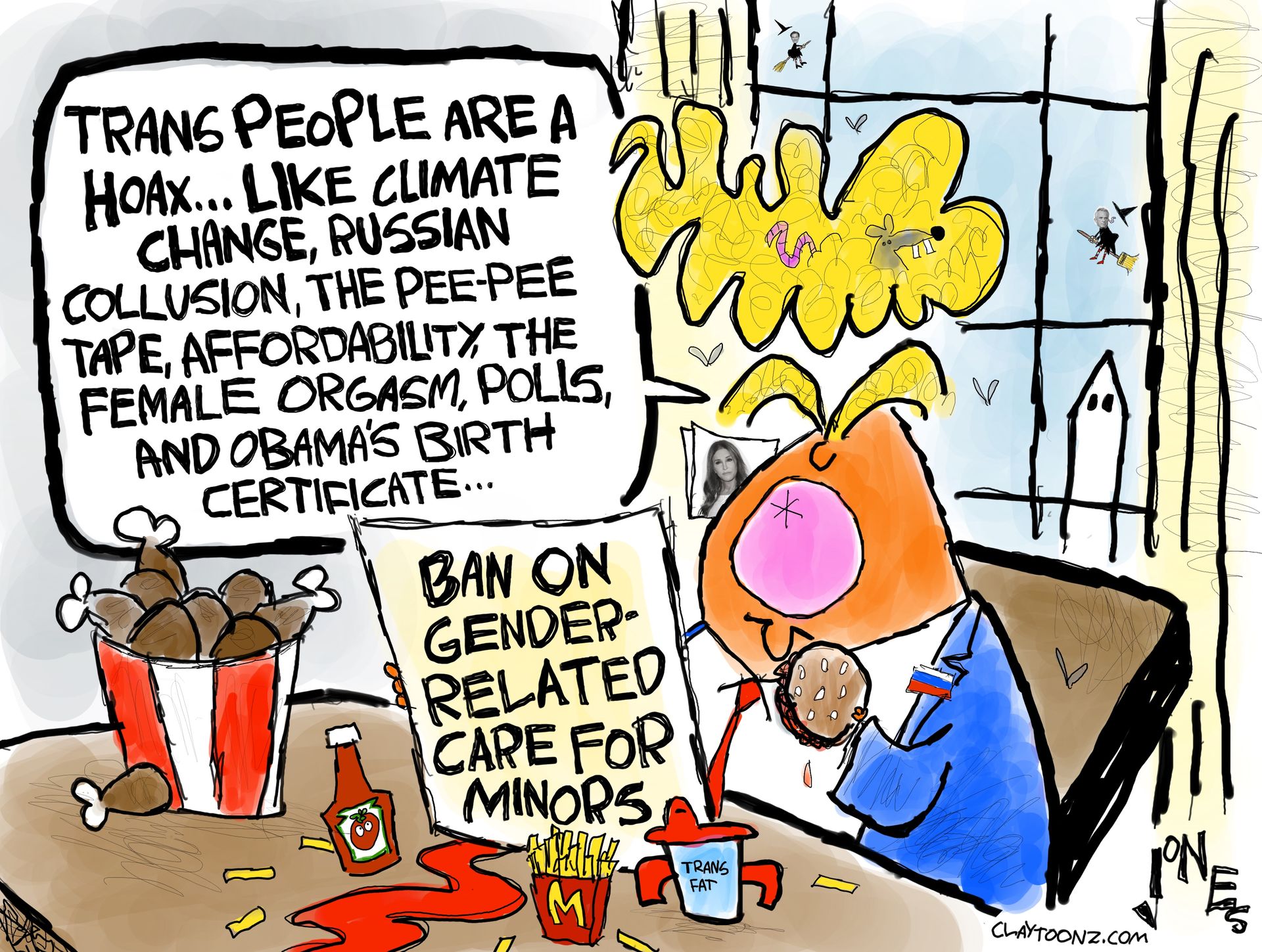 
                                Donald Trump sits at a ketchup-stained desk where there is fried chicken, McDonald’s french fries, and a sippy cup full of trans fat. He has a piece of paper that reads, “Ban on gender-related care for minors.” Trump says, “Trans people are a hoax…like climate change, Russian collusion, the pee-pee tape, affordability, the female orgasm, polls, and Obama’s birth certificate.”
                            