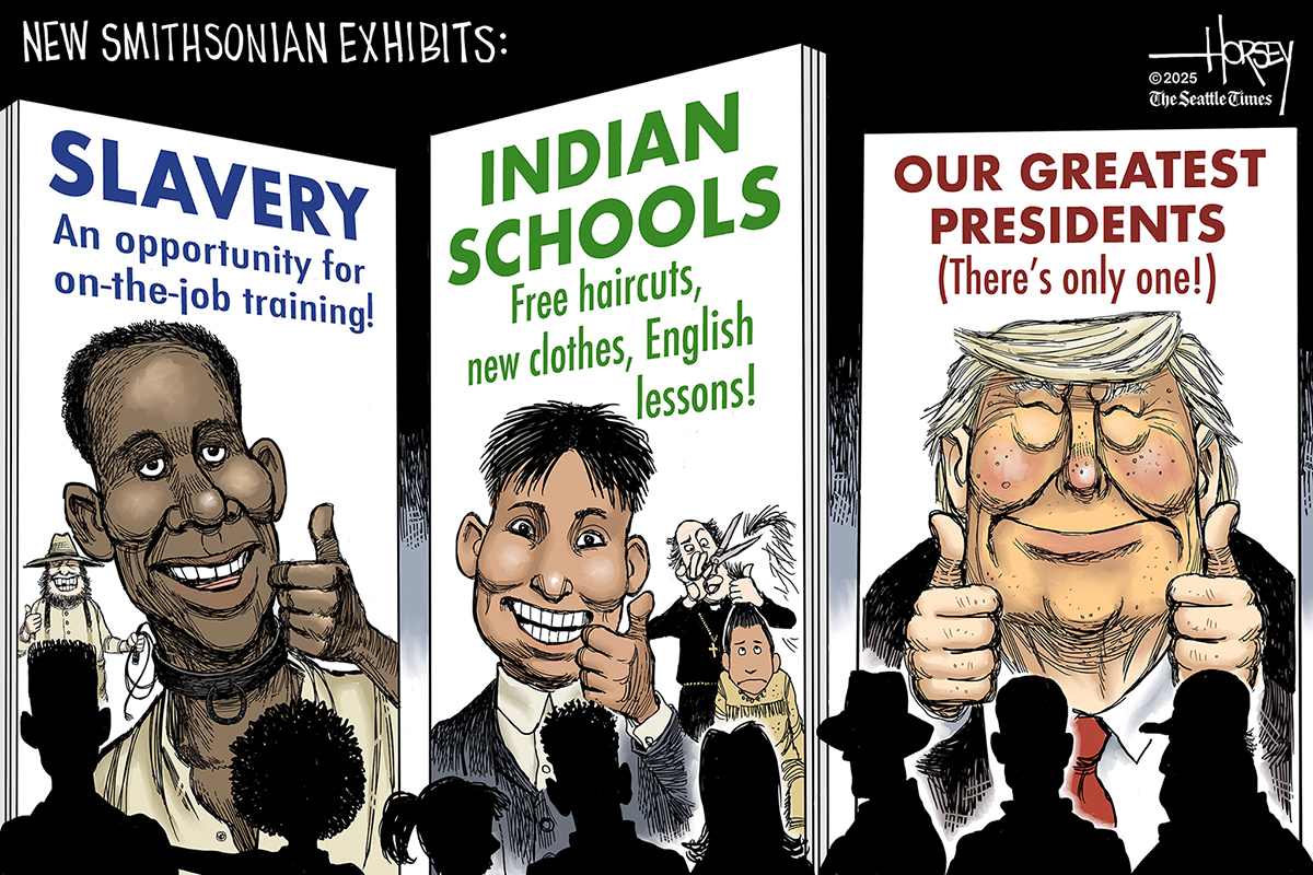 This cartoon is titled “New Smithsonian Exhibits.” It shows a group of people looking at three new exhibits. The first is called “Slavery: An opportunity for on-the-job training!” and shows a smiling Black man giving a thumb’s up while a White man lurks behind him with a whip. The second is “Indian Schools: Free haircuts, new clothes, English lessons!” and shows a Native American smiling and giving a thumb’s up while another is in the background getting his hair cut by a priest. The third panel depicts Donald Trump and is titled “Our Greatest Presidents (There’s only one)”