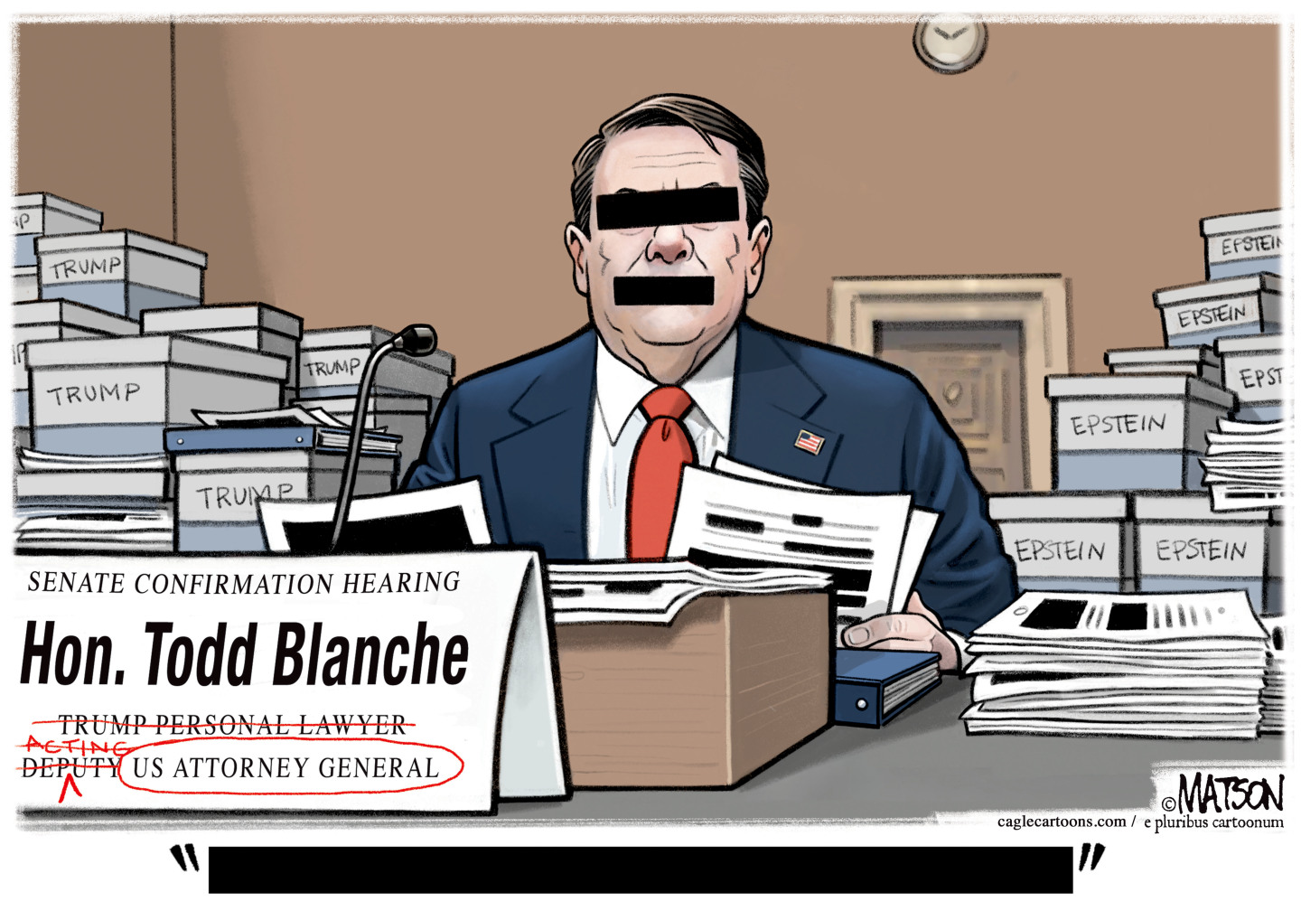 This cartoon depicts Todd Blanche with black rectangles over his eyes, mouth, and words, as if they have all been redacted. He&amp;rsquo;s surrounded by files labeled &amp;ldquo;Trump&amp;rdquo; and &amp;ldquo;Epstein&amp;rdquo; as he testifies to the Senate. His nameplate has the words &amp;ldquo;Trump Personal Lawyer&amp;rdquo; crossed out along with &amp;ldquo;acting&amp;rdquo; and &amp;ldquo;deputy&amp;rdquo; so it reads just &amp;ldquo;US Attorney General&amp;rdquo;.