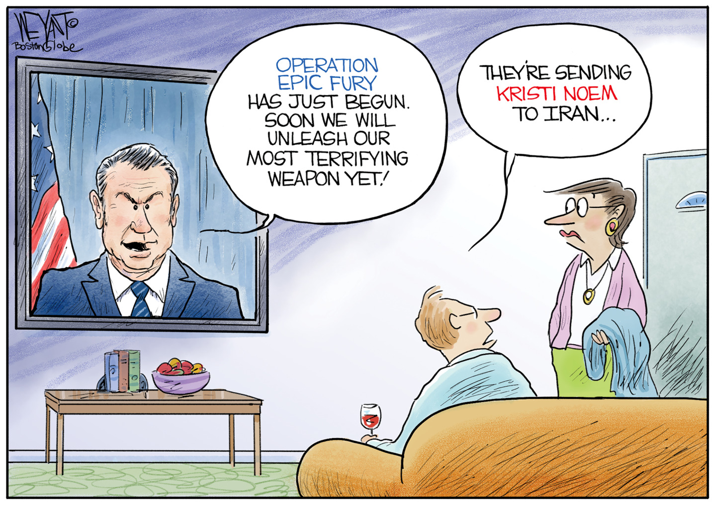 A man sits on the couch with a glass of wine watching television. A woman has just entered the room. Pete Hegseth is on TV and says, &amp;ldquo;Operation Epic Fury has just begun. Soon we will unleash our most terrifying weapon yet!&amp;rdquo; The man turns to the woman and says, &amp;ldquo;They&amp;rsquo;re sending Kristi Noem to Iran.&amp;rdquo;