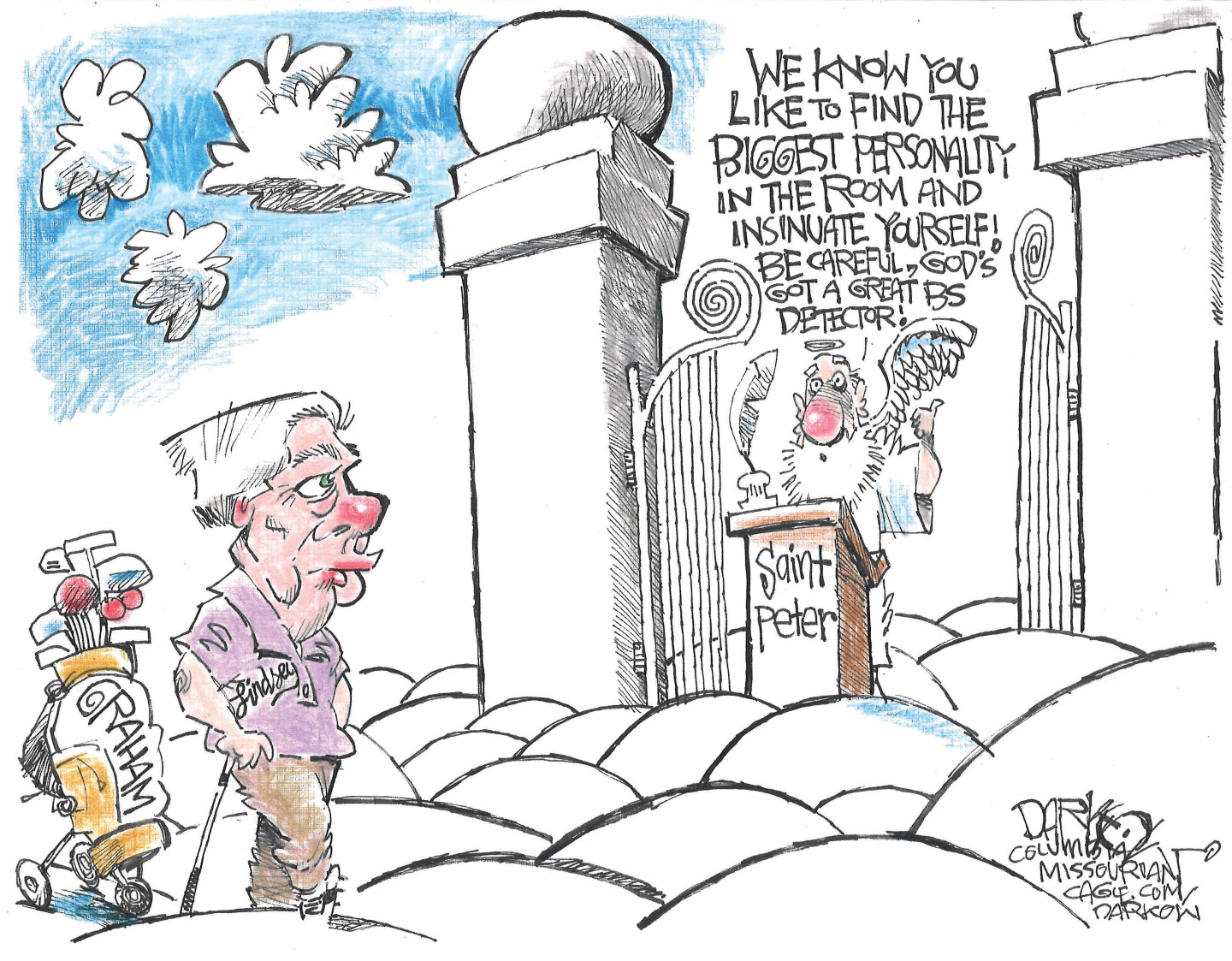 Lindsay Graham arrives at the gates of heaven with a golf bag and leans on a club. Saint Peter speaks to him and says, &amp;ldquo;We know you like to find the biggest personality in the room and insinuate yourself! Be careful, God&amp;rsquo;s got a great BS detector!&amp;rdquo;