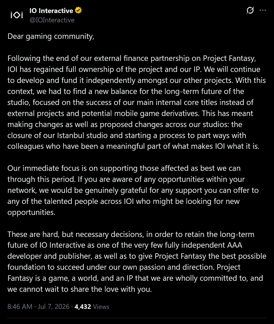 IO Interactive tweet - Dear gaming community, Following the end of our external finance partnership on Project Fantasy, IOI has regained full ownership of the project and our IP. We will continue to develop and fund it independently amongst our other projects. With this context, we had to find a new balance for the long-term future of the studio, focused on the success of our main internal core titles instead of external projects and potential mobile game derivatives. This has meant making changes as well as proposed changes across our studios: the closure of our Istanbul studio and starting a process to part ways with colleagues who have been a meaningful part of what makes IOI what it is. Our immediate focus is on supporting those affected as best we can through this period. If you are aware of any opportunities within your network, we would be genuinely grateful for any support you can offer to any of the talented people across IOI who might be looking for new opportunities. These are hard, but necessary decisions, in order to retain the long-term future of IO Interactive as one of the very few fully independent AAA developer and publisher, as well as to give Project Fantasy the best possible foundation to succeed under our own passion and direction. Project Fantasy is a game, a world, and an IP that we are wholly committed to, and we cannot wait to share the love with you.