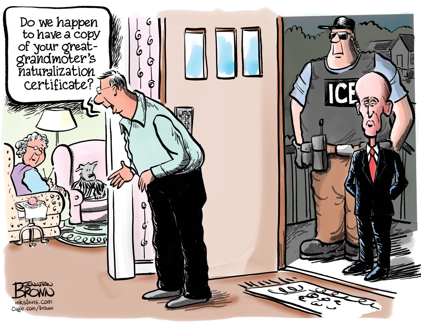 
                                This cartoon takes place in the entryway of an elderly couple’s home. An ICE agent and Stephen Miller stand at the door watching the older man and woman. The man has just answered the door and says to his wife, who’s sitting on a chair knitting, “Do we happen to have a copy of your great-grandmother’s naturalization certificate?”
                            