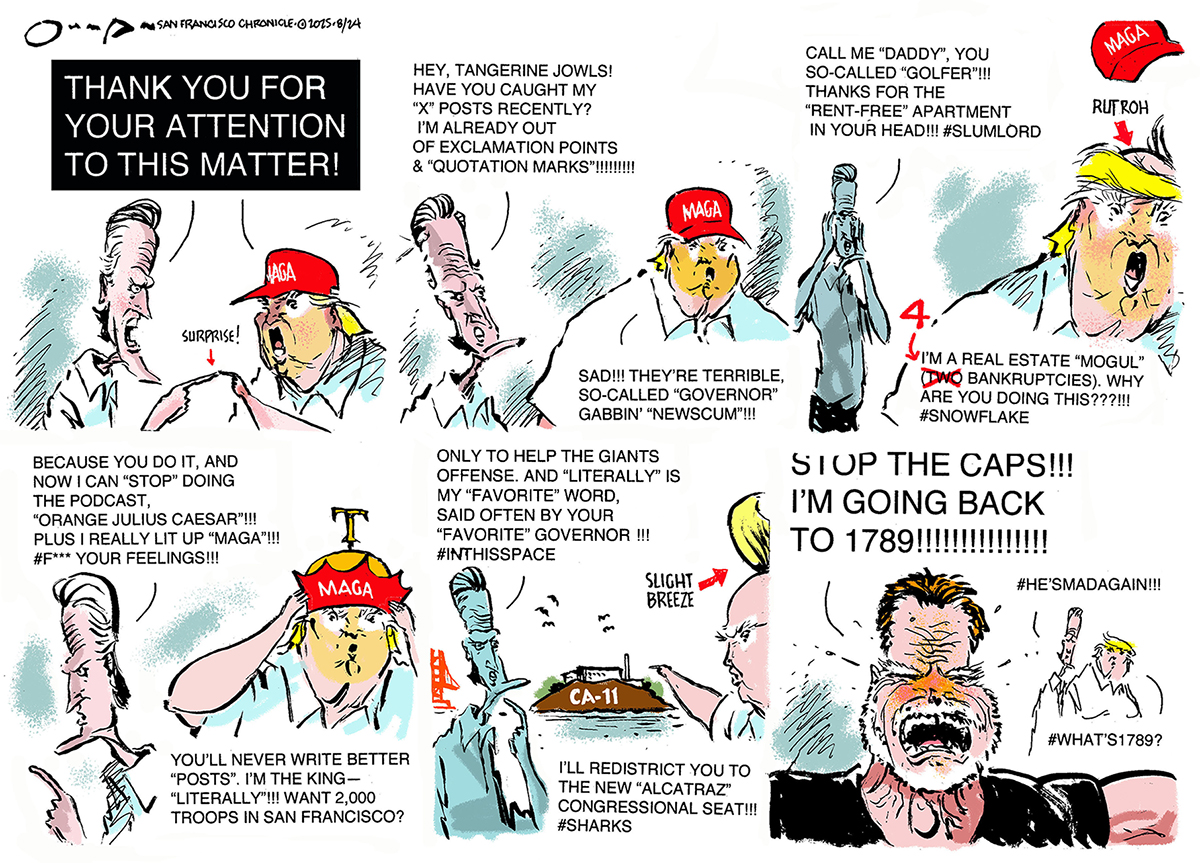 This six-panel cartoon begins with Gavin Newsom and Donald Trump pointing at each other as both say &amp;quot;THANK YOU FOR YOUR ATTENTION TO THIS MATTER!&amp;quot; In the top middle panel, Newsom says, &amp;quot;Hey, tangerine jowls! Have you caught my &#039;X&#039; posts recently? I&#039;m already out of exclamation points &amp;amp; &#039;quotation marks&#039;!!!!!!&amp;quot; Trump responds, &amp;ldquo;Sad! They&amp;rsquo;re terrible so-called Governor Gabbin Newscum!&amp;rdquo;The top right panel shows Newsom yelling, &amp;ldquo;Call me &#039;Daddy,&#039; you so-called &#039;golfer&#039;!!! Thanks for the &#039;rent-free&#039; apartment in your head!!! #Slumlord.&amp;quot; Trump says, &amp;ldquo;I&amp;rsquo;m a real estate mogul (bankruptcies). Why are you doing this???!! #snowflake)&amp;rdquo;The bottom left panel shows Newsom saying, &amp;quot;Because you do it, and now I can &#039;stop&#039; doing the podcast. &#039;Orange Julius Caesar&#039;!!! Plus I really lit up &#039;MAGA&#039;!!! #F*** your feelings!!!&amp;quot; Trump wears a &amp;ldquo;MAGA&amp;rdquo; crown and says, &amp;ldquo;You&amp;rsquo;ll never write better posts! I&amp;rsquo;m the king &amp;mdash; literally. Want 2,000 troops in San Francisco?&amp;rdquo;In the bottom middle pane, Newsom says &amp;ldquo;Only to help the Giants offense! And literally is my favorite word, said often by your favorite governor!&amp;rdquo; Trump responds, &amp;quot;I&#039;ll redistrict you to the new &#039;Alcatraz&#039; congressional seat!!! #Sharks.&amp;quot; In the bottom right panel, Arnold Schwarzenegger appears and yells, &amp;quot;STOP THE CAPS! I&#039;M GOING BACK TO 1789!!!!!!!!!!!!!!&amp;quot; In the background, Newsome says, &amp;quot;#He&#039;smadagain!!!&amp;quot; and Trump says &amp;quot;#What&#039;s 1789?&amp;quot;