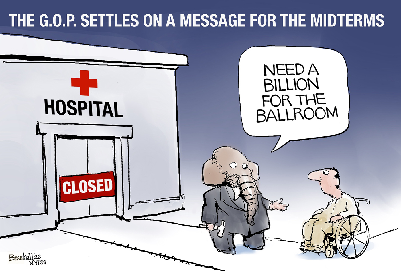 This cartoon is titled &amp;ldquo;The G.O.P. Settles on a Message for the Midterms.&amp;rdquo; It depicts an elephant outside a closed hospital speaking to a man in a wheelchair. The elephant wears a suit and holds a hammer, having just closed the hospital. The elephant says, &amp;ldquo;Need a billion for the ballroom.&amp;rdquo;