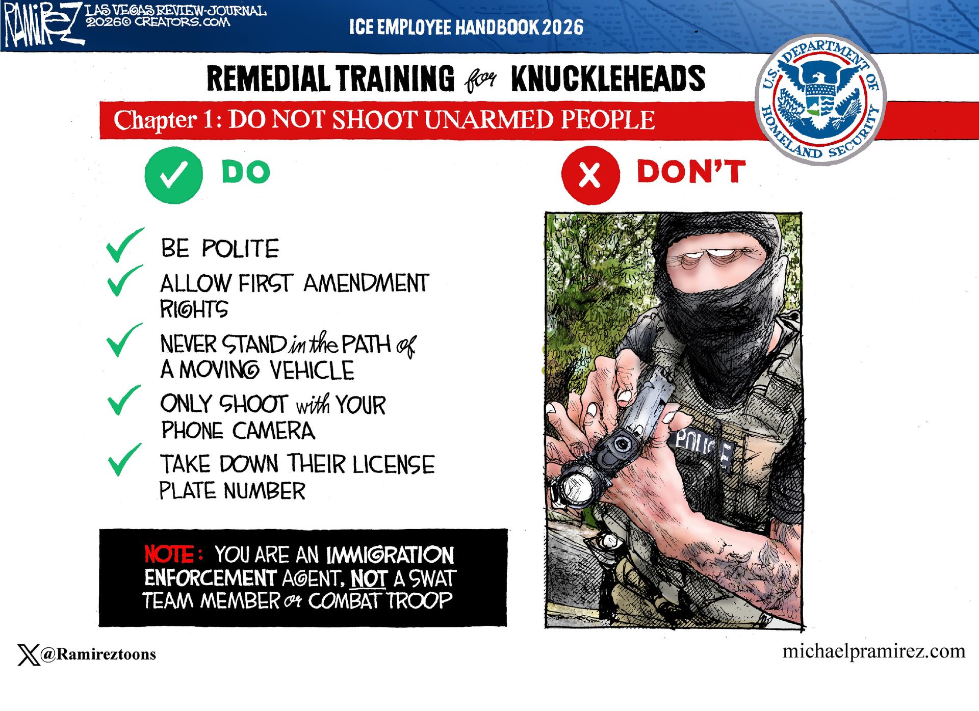 
                                This cartoon depicts a fictional “ICE Employee Handbook” and is titled “Remedial Training for Knuckleheads: Chapter 1: DO NOT SHOOT UNARMED PEOPLE.” Listed under the word “DO” are: “Be polite. Allow First Amendment rights. Never stand in the path of a moving vehicle. Only shoot with your phone camera. Take down their license plate number. Note: You are an immigration enforcement agent, not a SWAT team member or combat troop.” Listed under the “Don’t Side” is simply a picture of a masked man with a gun.
                            