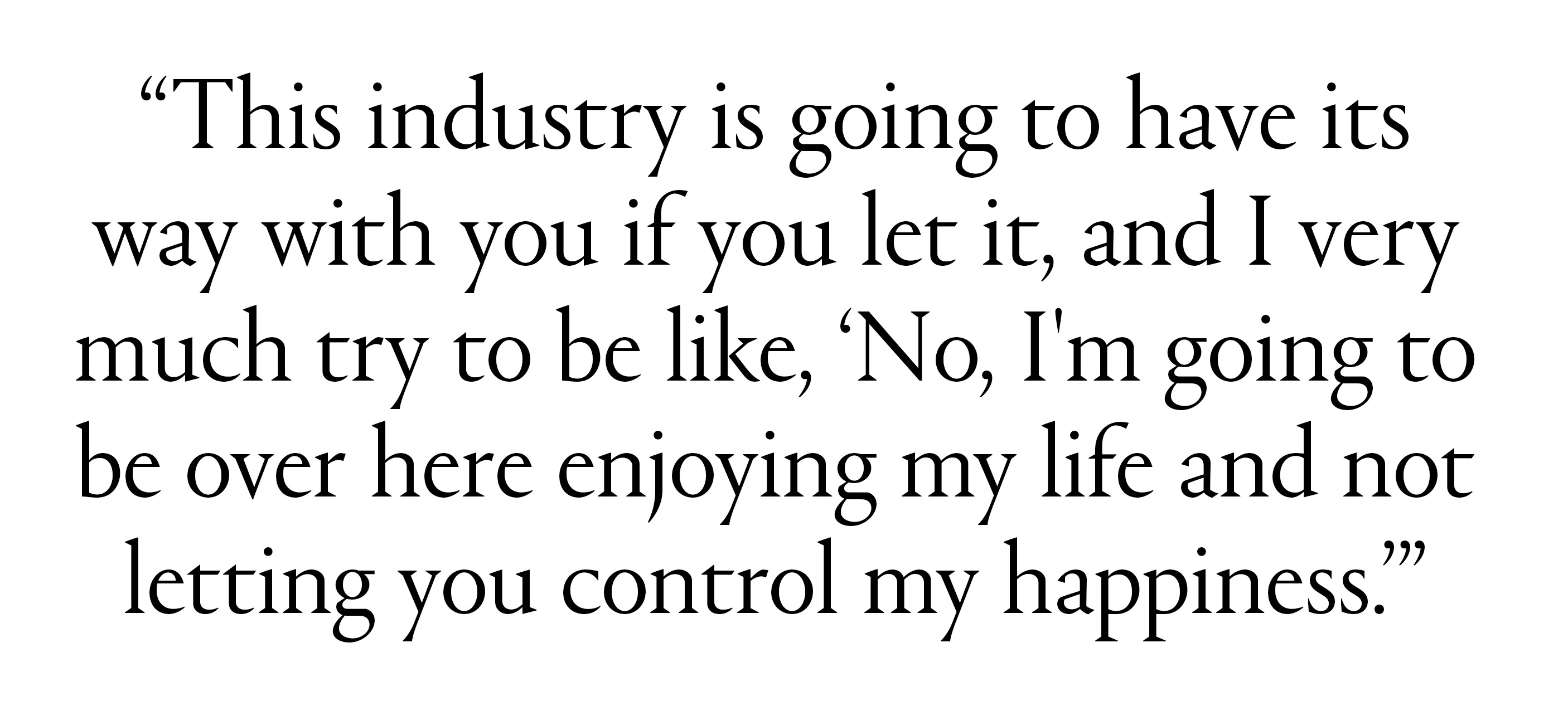 &amp;quot;This industry is going to have its way with you if you let it, and I very much try to be like, &amp;lsquo;No, I&#039;m going to be over here enjoying my life and not letting you control my happiness.&amp;rsquo;&amp;rdquo;