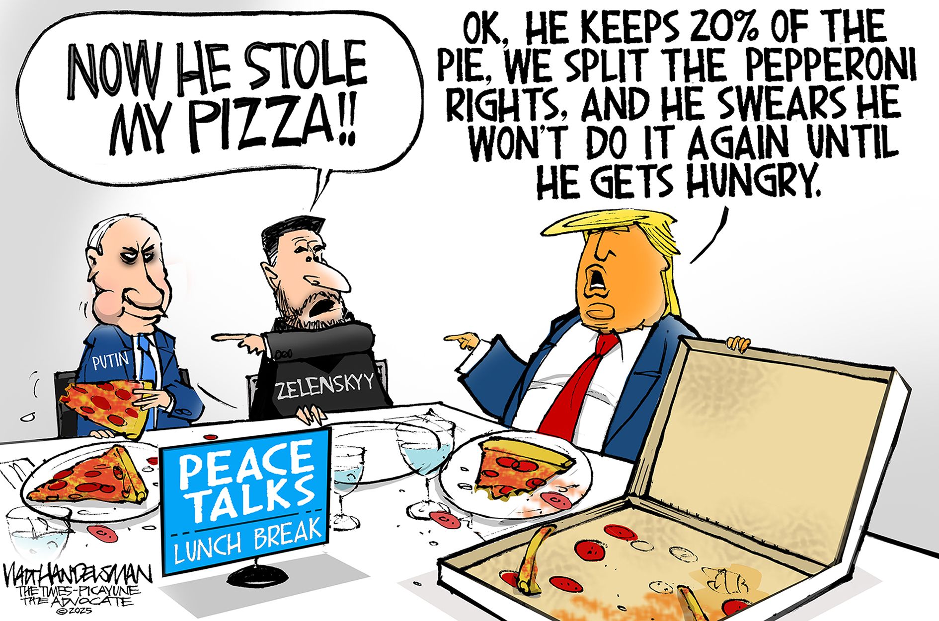 
                                This cartoon is set at a lunch break during peace talks between Vladimir Putin, Volodymyr Zelenskyy, and Donald Trump. The three are eating pizza. Zelenskyy, who has no pizza on his plate, points at Putin and says, “Now he stole my pizza!” Putin looks devious. Trump says, “OK, he keeps 20% pie. We split the pepperoni rights. And he swears he won’t do it again until he gets hungry.”
                            