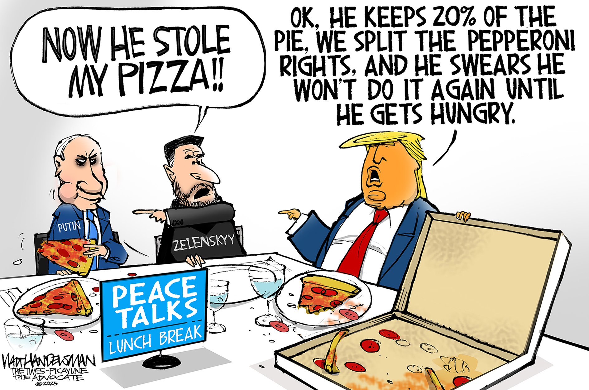 This cartoon is set at a lunch break during peace talks between Vladimir Putin, Volodymyr Zelenskyy, and Donald Trump. The three are eating pizza. Zelenskyy, who has no pizza on his plate, points at Putin and says, “Now he stole my pizza!” Putin looks devious. Trump says, “OK, he keeps 20% pie. We split the pepperoni rights. And he swears he won’t do it again until he gets hungry.”