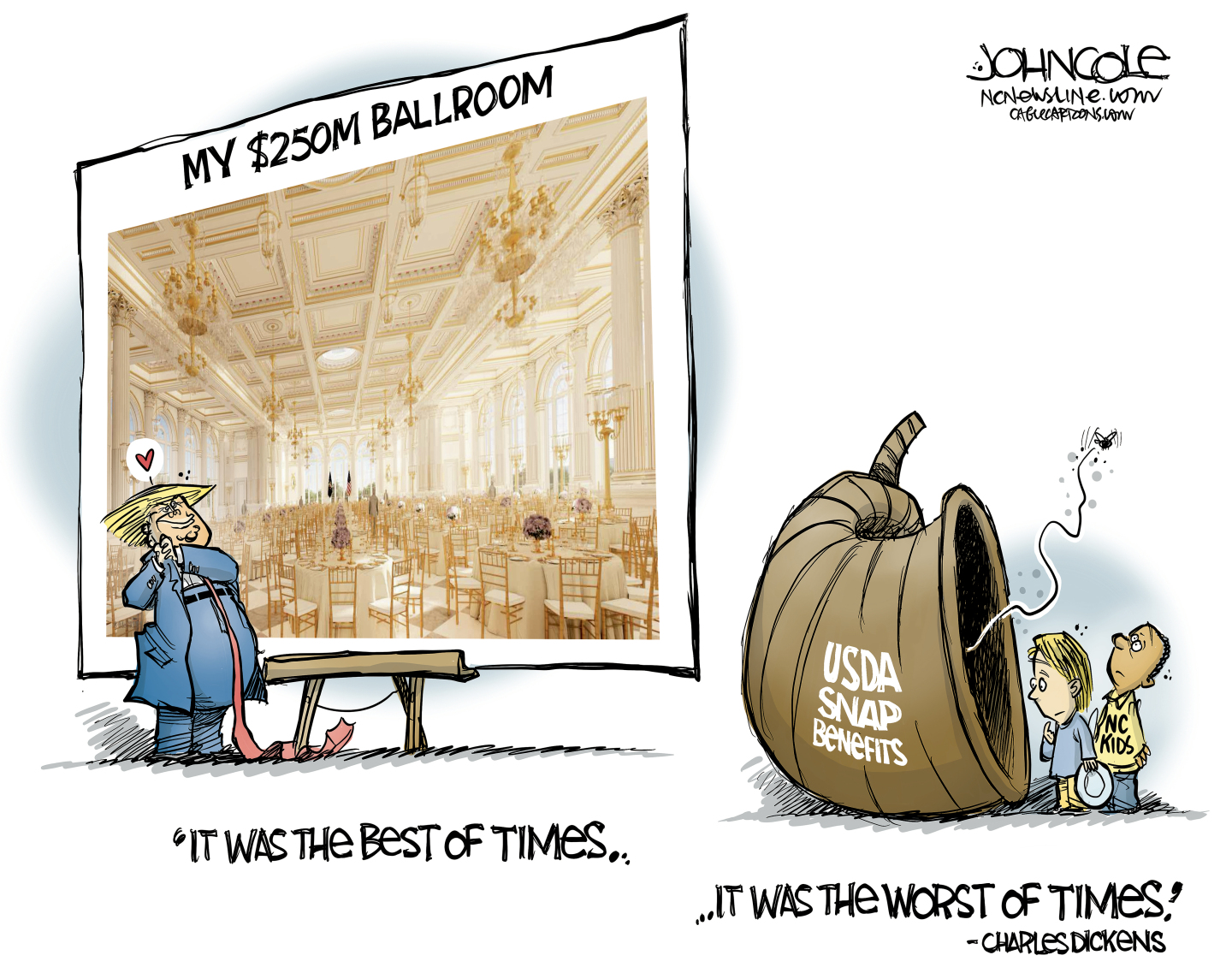 This editorial cartoon is titled &amp;ldquo;It Was the Best of Times &amp;hellip;It Was the Worst of Times &amp;mdash; Charles Dickens&amp;rdquo; It features Donald Trump on the left admiring a giant photo of a gilded ballroom that is labeled &amp;ldquo;My $250M Ballroom.&amp;rdquo; A heart floats above Trump&amp;rsquo;s head. At right, two hungry children look into an empty horn of plenty labeled &amp;ldquo;USDA Snap Benefits.&amp;rdquo;