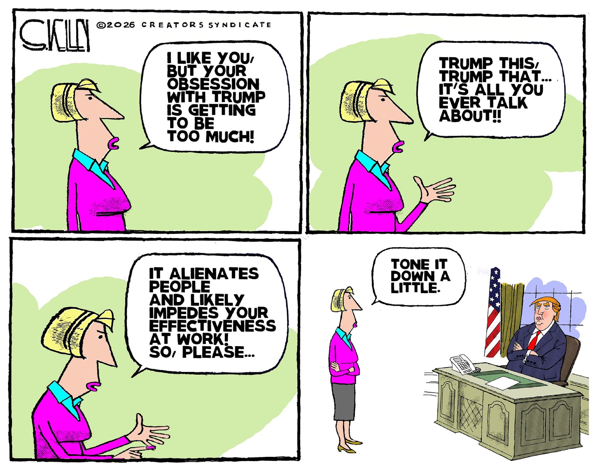 
                                This four-panel cartoon depicts a woman speaking to an unseen person in the first three columns. She says, “I like you, but your obsession with Trump is getting to be too much! Trump this, Trump that..It’s all you ever talk about! It alienates people and likely impedes your effectiveness at work! So, please…” In the final panel, it’s revealed the woman is speaking to Donald Trump, who has his arms crossed. She says, “Tone it down a little.”
                            