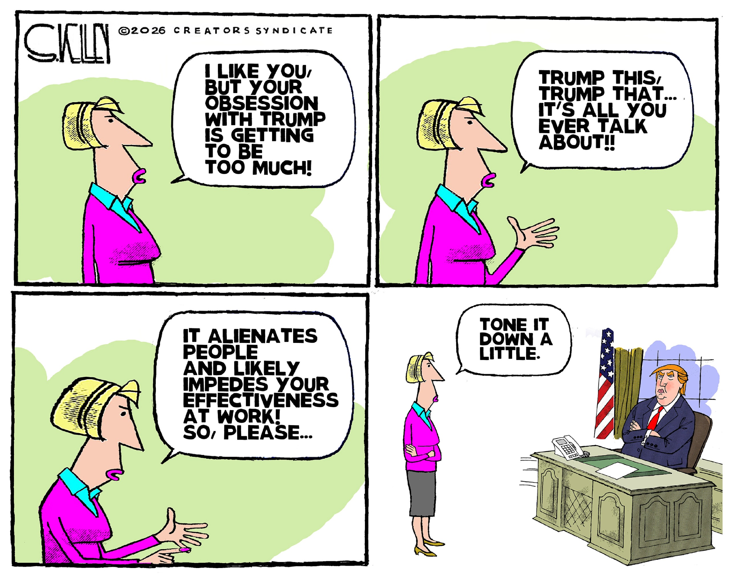 This four-panel cartoon depicts a woman speaking to an unseen person in the first three columns. She says, &amp;ldquo;I like you, but your obsession with Trump is getting to be too much! Trump this, Trump that..It&amp;rsquo;s all you ever talk about! It alienates people and likely impedes your effectiveness at work! So, please&amp;hellip;&amp;rdquo; In the final panel, it&amp;rsquo;s revealed the woman is speaking to Donald Trump, who has his arms crossed. She says, &amp;ldquo;Tone it down a little.&amp;rdquo;