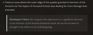 Fixed an issue where the outer edge of the quakes granted to Hammer of the Ancients via The Aspect of Ancestral Echoes was dealing far more damage than intended. Developer’s Note: We recognize this adjustment is a significant decrease to the Hammer of the Ancients Barbarian build, but we do not want its strength to be reliant on an underlying bug.