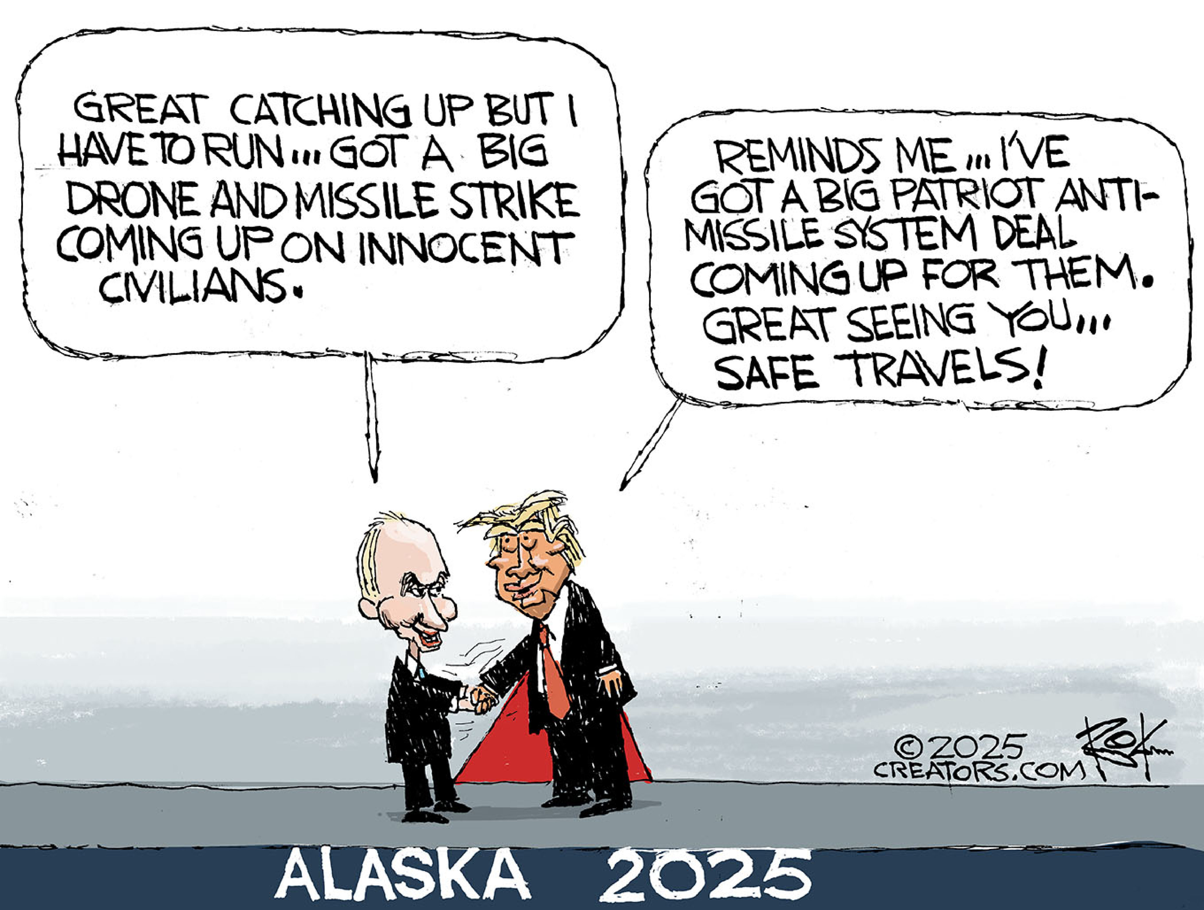 This cartoon is titled &amp;ldquo;Alaska 2025&amp;rdquo;. It depicts Donald Trump and Vladimir Putin shaking hands. Putin says, &amp;ldquo;Great catching up but I have to run&amp;hellip;Got a big drone and missile strike coming up on innocent civilians.&amp;rdquo; Trump responds, &amp;ldquo;Reminds me&amp;hellip;I&amp;rsquo;ve got a big Patriot anti-missile system deal coming up for them. Great seeing you..safe travels!&amp;rdquo;