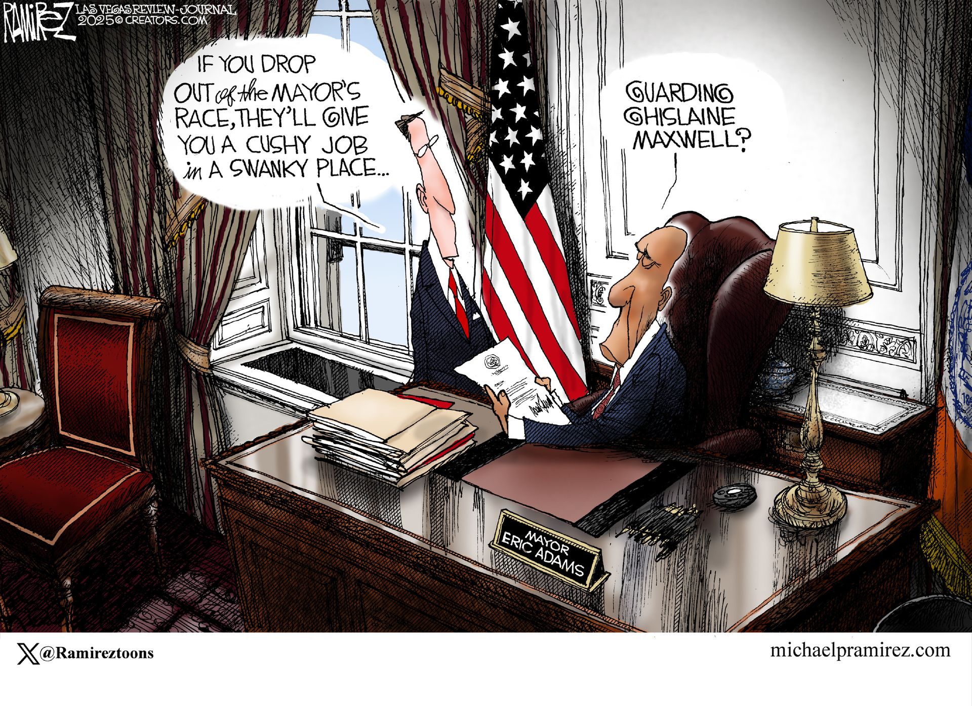 
                                This cartoon depicts New York mayor Eric Adams at his desk speaking to a man in a suit. Adams holds a piece of paper signed by Donald Trump. The man in the suit says, “If you drop out of the mayor’s race, they’ll give you a cushy job in a swanky place.” Adams responds, “Guarding Ghislaine Maxwell?”
                            