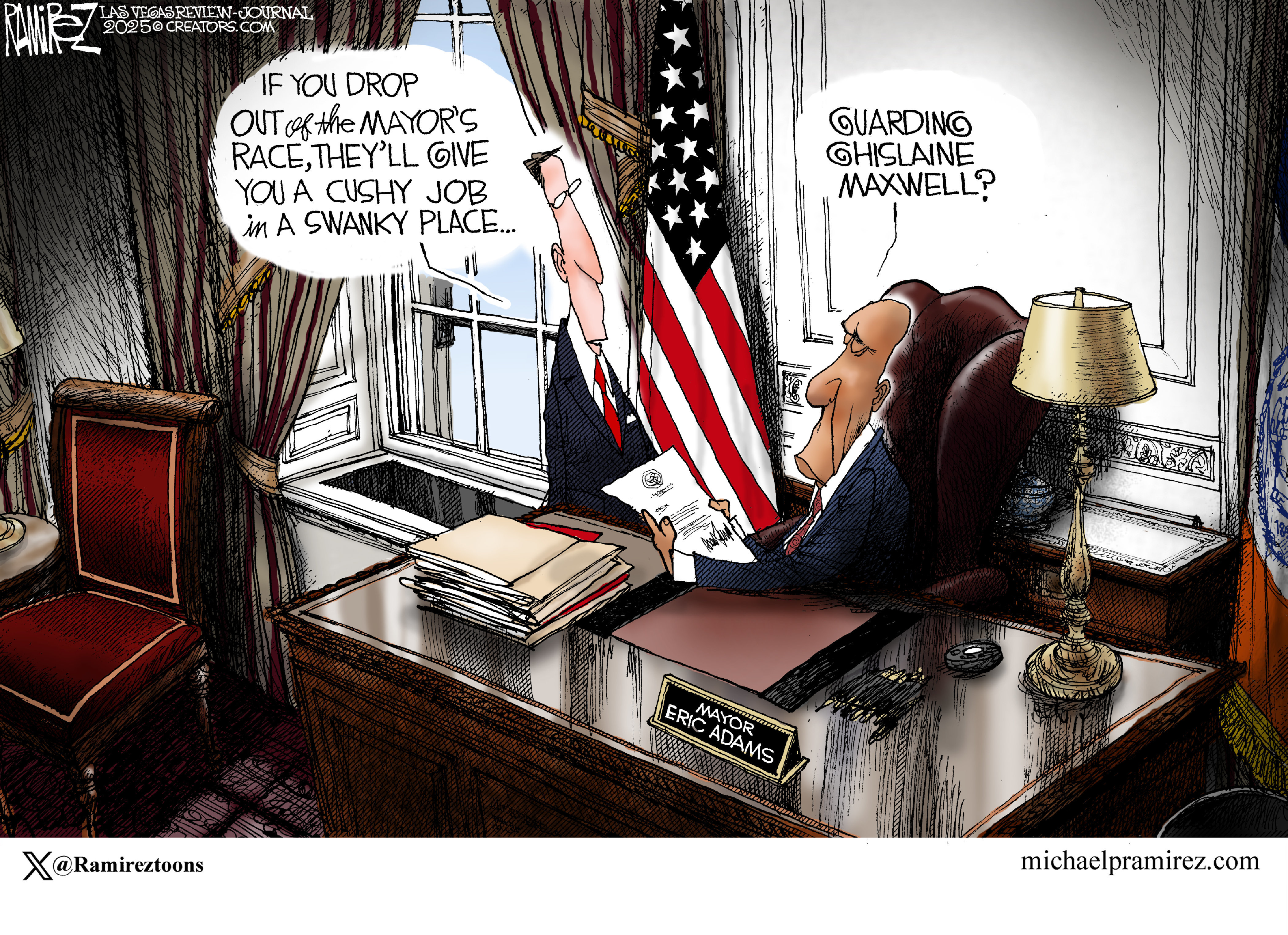 This cartoon depicts New York mayor Eric Adams at his desk speaking to a man in a suit. Adams holds a piece of paper signed by Donald Trump. The man in the suit says, &amp;ldquo;If you drop out of the mayor&amp;rsquo;s race, they&amp;rsquo;ll give you a cushy job in a swanky place.&amp;rdquo; Adams responds, &amp;ldquo;Guarding Ghislaine Maxwell?&amp;rdquo;