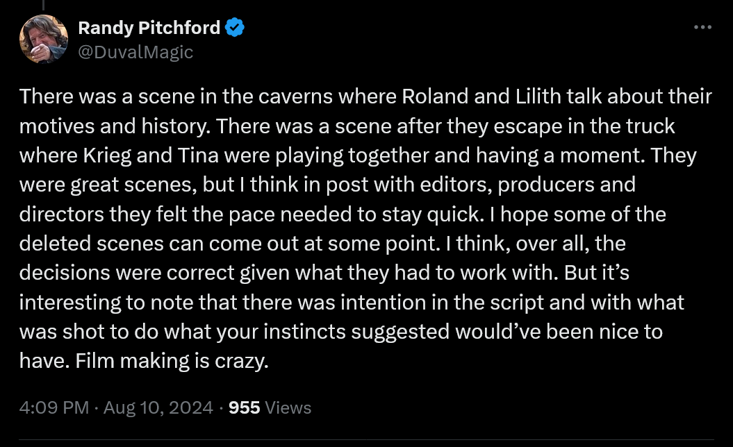 There was a scene in the caves where Roland and Lilith talk about their motivations and their history. There was a scene after they escaped in the truck where Krieg and Tina were playing together and having a good time. Those were beautiful scenes, but I think in post-production, with the editors, producers and directors, they felt that the pace had to be kept fast. I hope some of the deleted scenes can be released at some point. I think overall the decisions were correct given the working conditions. But it's interesting that there was an intention in the script and in what was shot to do what your gut told you would have been nice to have. Making a movie is crazy.