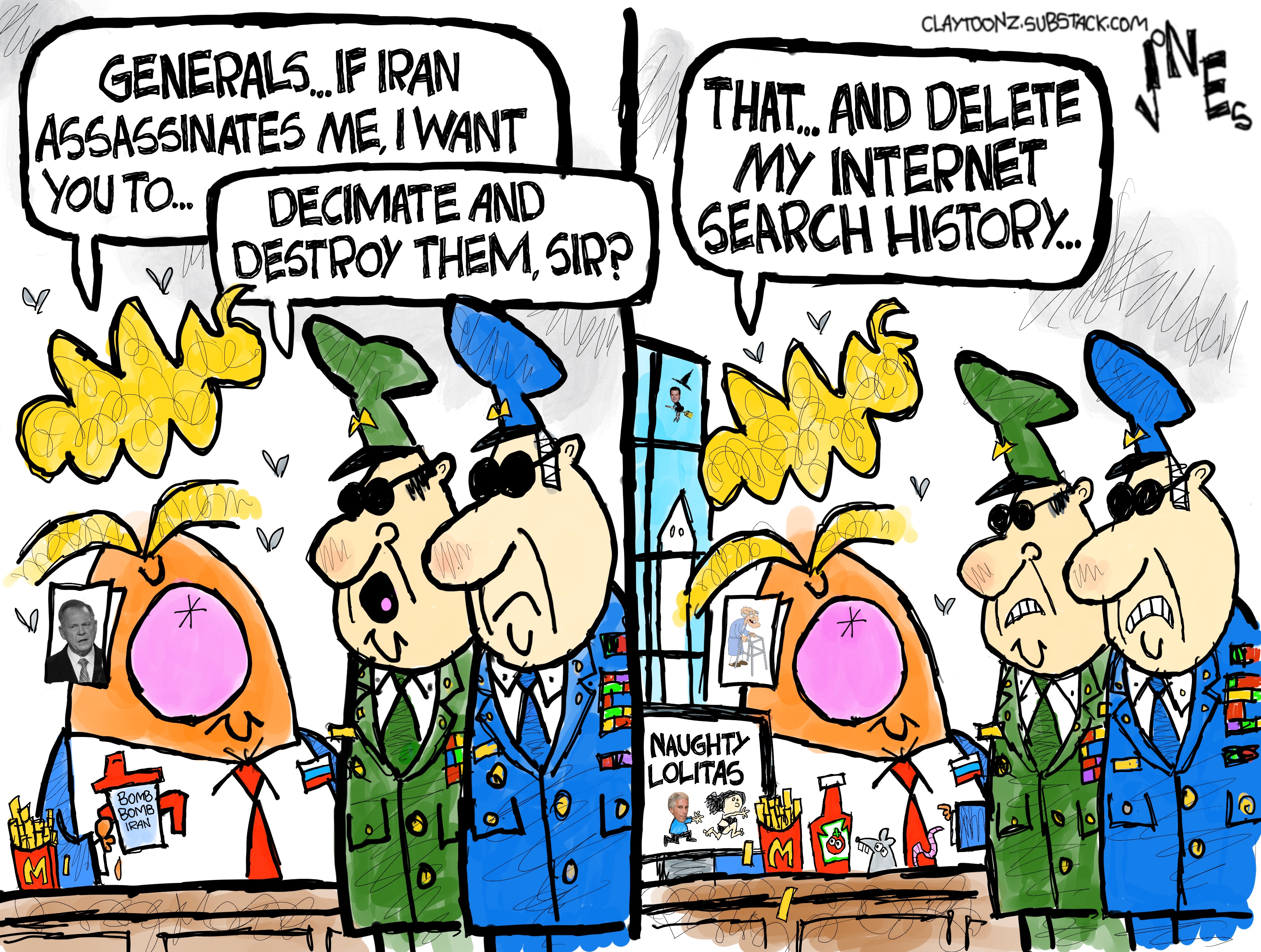 Donald Trump speaks to two men in military uniforms on the left side of this two-panel cartoon. He says, &amp;ldquo;Generals, if Iran assassinates me, I want you to..&amp;rdquo; A general responds, &amp;ldquo;Decimate and destroy them, sir?&amp;rdquo; In the right panel, the screen on Trump&amp;rsquo;s desk is showing a movie called &amp;ldquo;Naughty Lolitas&amp;rdquo; with Jeffrey Epstein chasing a girl. Trump says, &amp;ldquo;That.. and delete my search history.&amp;rdquo;