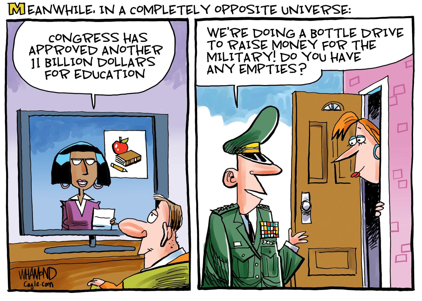 
                                This is a two-panel cartoon titled “Meanwhile, in a completely opposite universe”. On the left side, a man watches television where a female newscaster says, “Congress has approved another 11 billion dollars for education.” On the right side, a woman answers her door where a high-ranking military man asks her, “We’re doing a bottle drive to raise money for the military! Do you have any empties?”
                            
