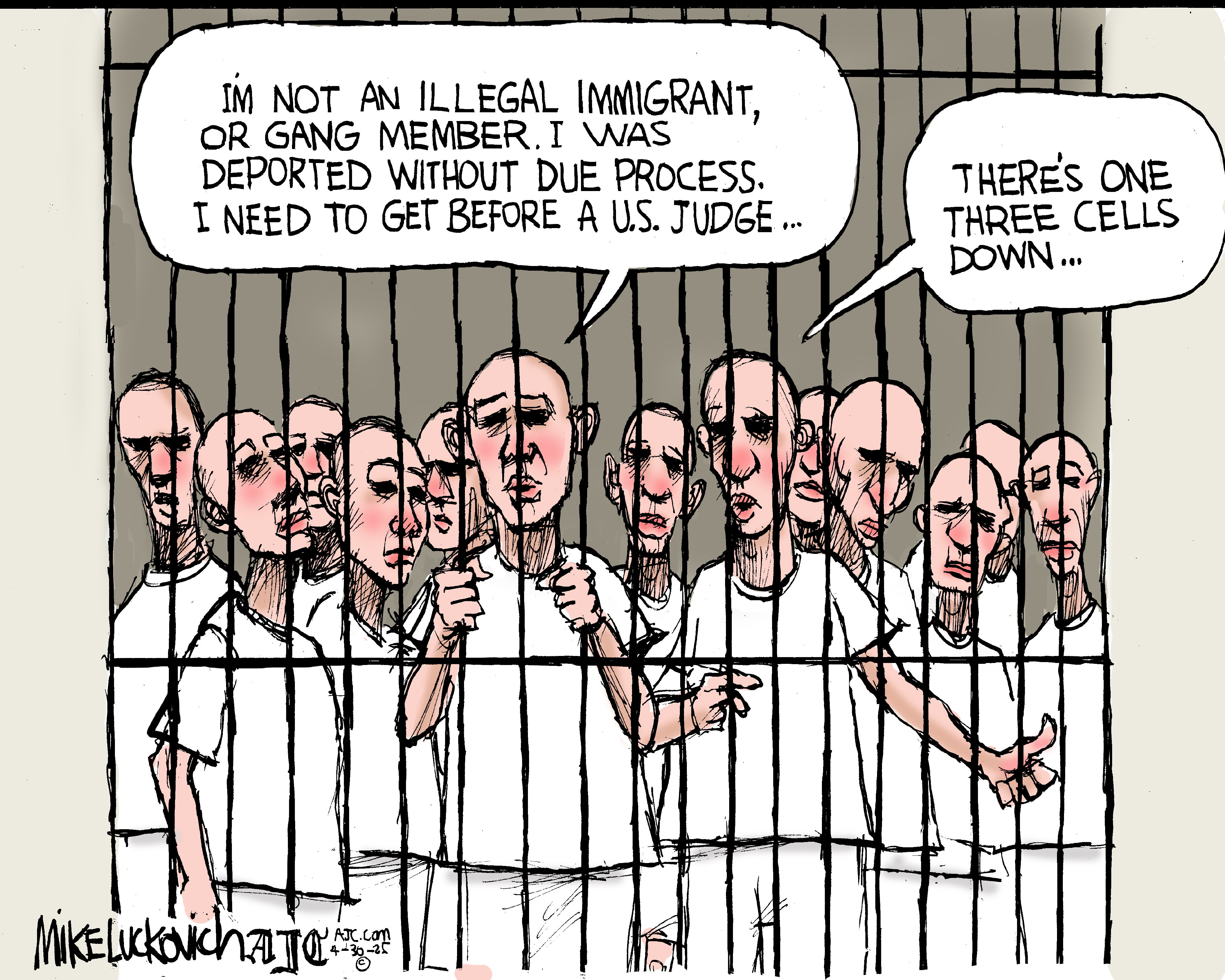 This cartoon depicts a crowded prison scene with many men behind bars. They all have shaved heads and wear white T-shirts. One man in the foreground, looking directly at the viewer through the bars, states, "I'M NOT AN ILLEGAL IMMIGRANT, OR GANG MEMBER. I WAS DEPORTED WITHOUT DUE PROCESS. I NEED TO GET BEFORE A U.S. JUDGE..." Another prisoner behind him replies, "THERE'S ONE THREE CELLS DOWN..."