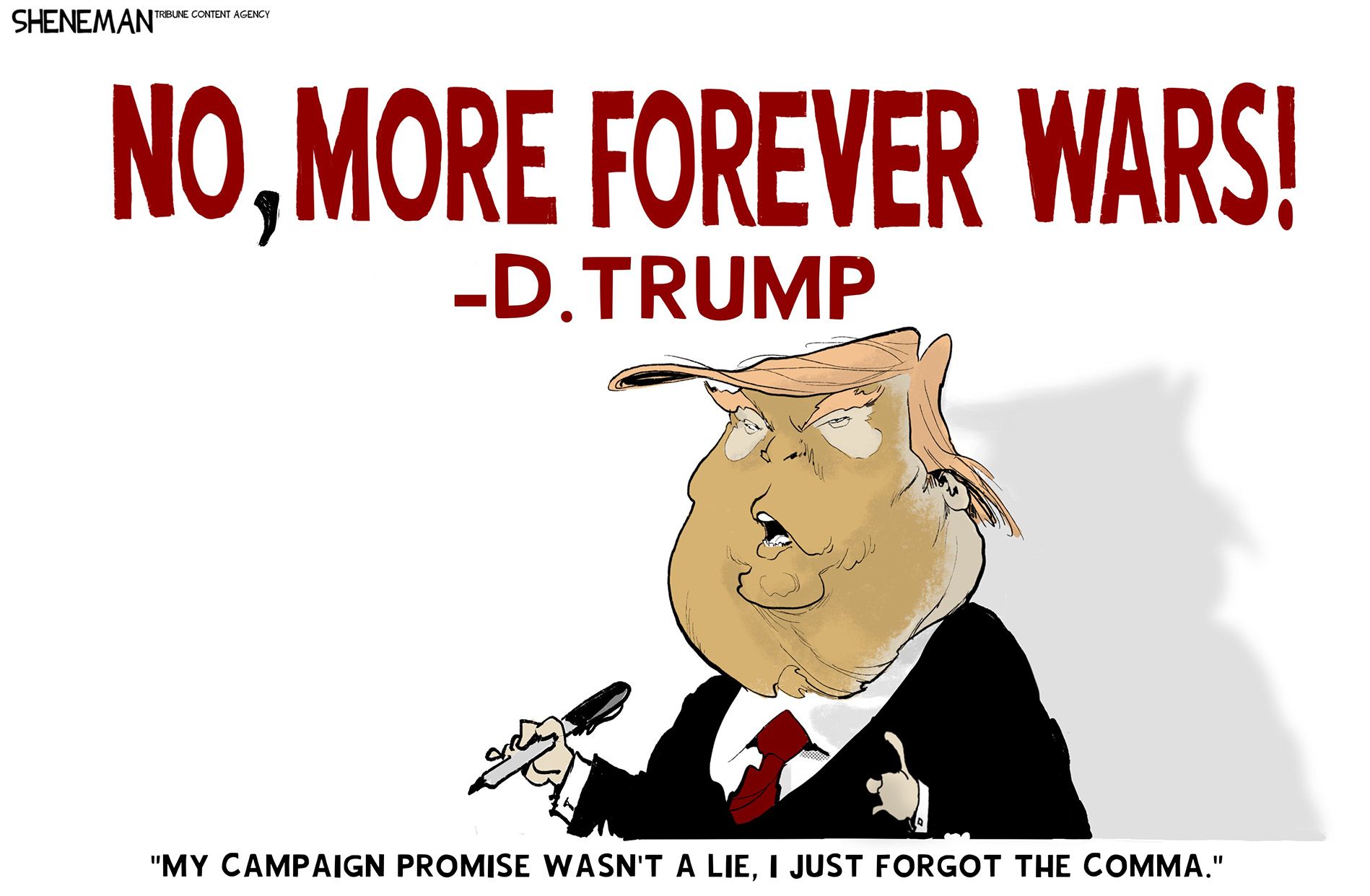 
                                Donald Trump holds a marker, with which he’s written the words “No” then a comma, and then “more forever wars!” Trump says, “My campaign promise wasn’t a lie, I just forgot the comma.”
                            