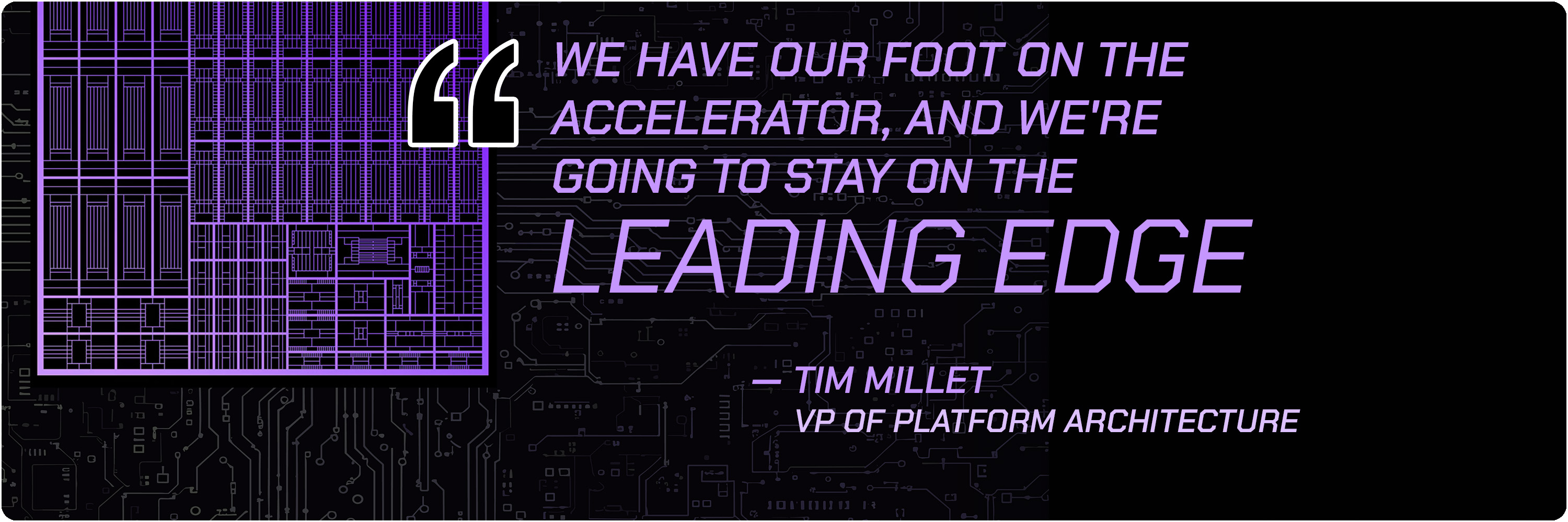 Quote from Tim Millet, VP of Platform Architecture: &amp;ldquo;We have our foot on the accelerator, and we're going to stay on the leading edge...&amp;quot;