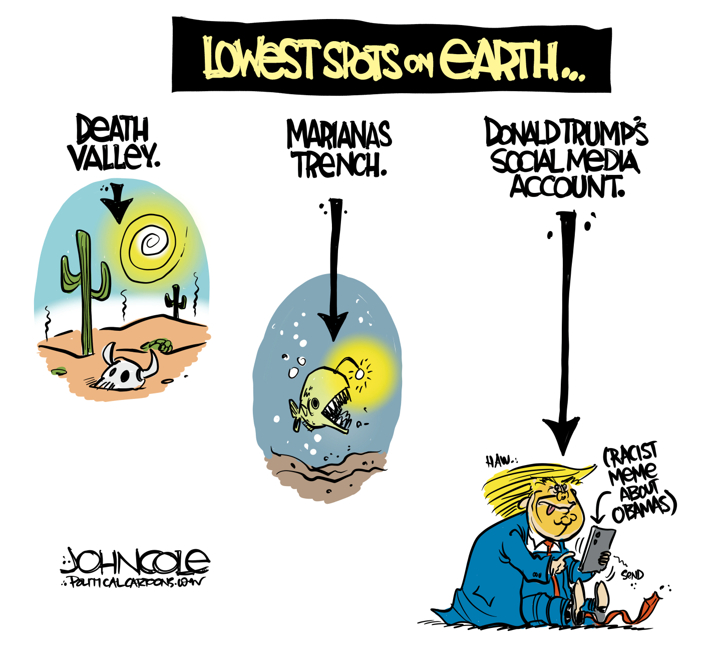 This cartoon is titled &amp;ldquo;Lowest Spots on Earth&amp;rdquo; and features three images with words above each. The first on the left is Death Valley and features an image of the desert with cactus, hot sun, and a discarded animal skull. The second is Marianas Trench and the image is an anglerfish, the deep-sea creature with a bioluminescent orb attached to its head. The third and final image is Donald Trump&amp;rsquo;s social media account and depicts a seated Trump, his tongue hanging out, as he types out a &amp;ldquo;racist meme about Obamas&amp;rdquo; on his cell phone.