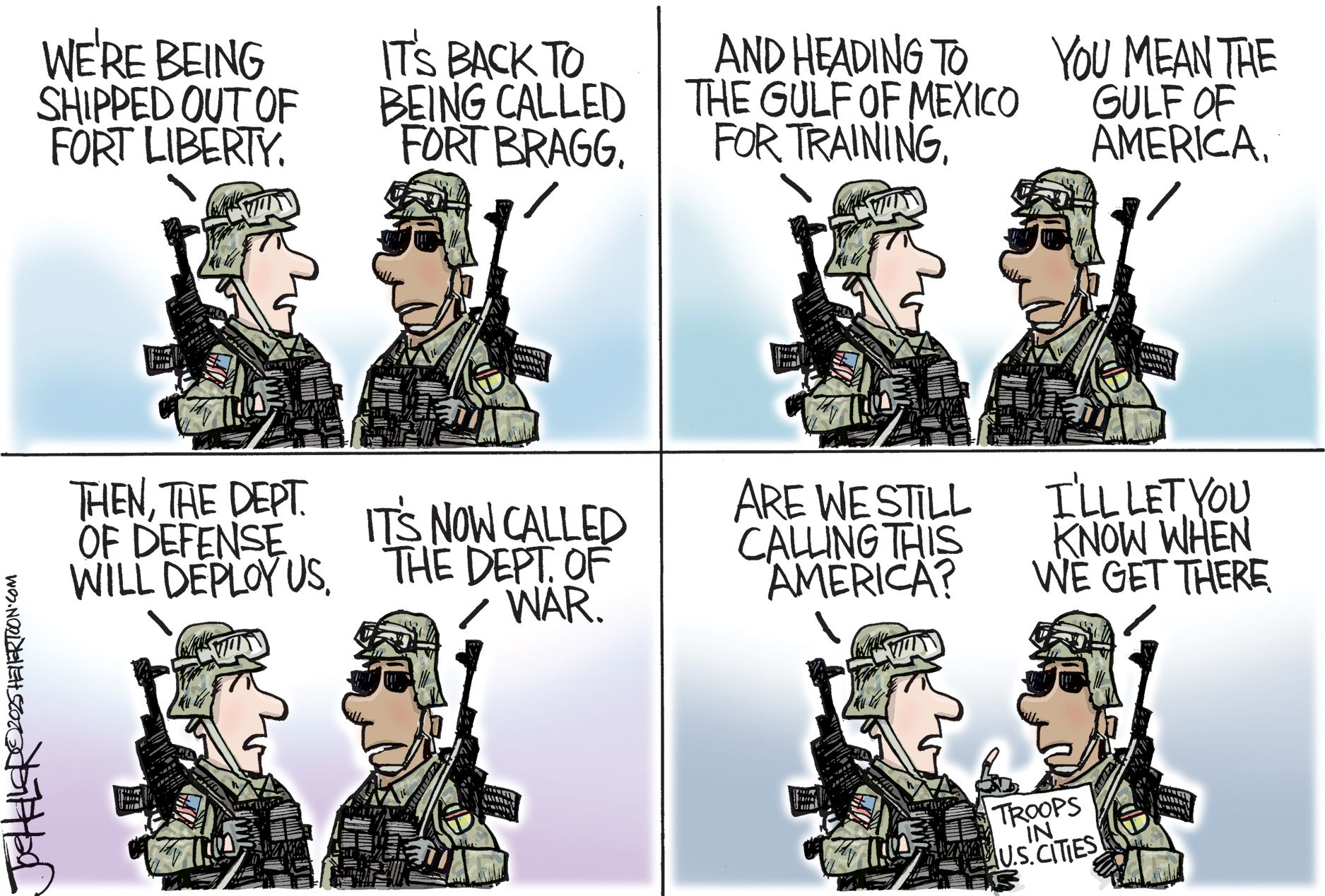 
                                This is a four-panel cartoon depicting discussion between two armed men in military clothes. “We’re being shipped out of Fort Liberty.” “It’s back to being called Fort Bragg.”  “And heading to the Gulf of Mexico for training.”  “You mean the Gulf of America.” “Then, the Dept. of Defense will deploy us.” “It’s now called the Dept. of War.” In the final panel, a soldier holds a newspaper that says “Troops in U.S. Cities.” The other one says, “Are we still calling this America?” The soldier with the paper responds,  “I’ll let you know.” 
                            