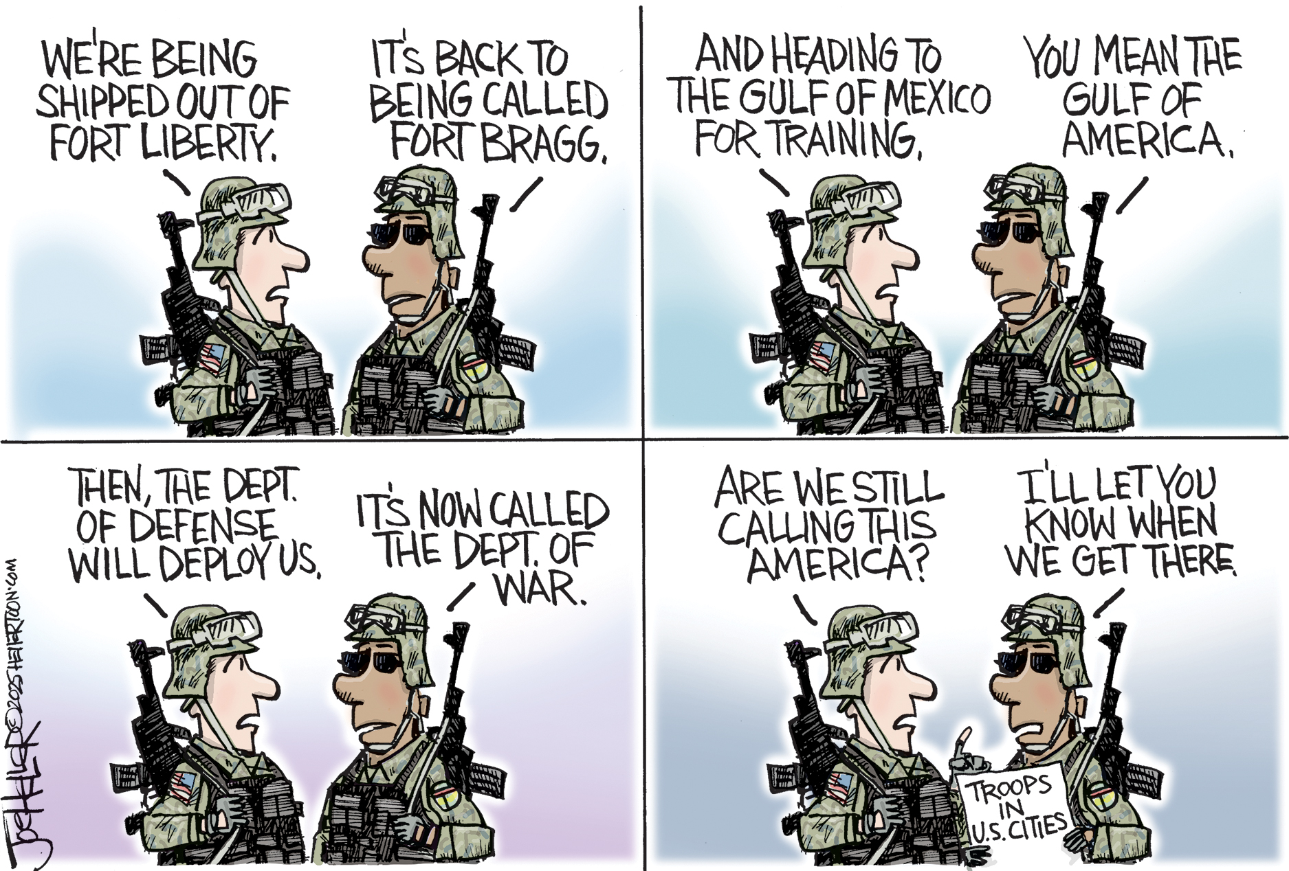 This is a four-panel cartoon depicting discussion between two armed men in military clothes. &amp;ldquo;We&amp;rsquo;re being shipped out of Fort Liberty.&amp;rdquo; &amp;ldquo;It&amp;rsquo;s back to being called Fort Bragg.&amp;rdquo; &amp;ldquo;And heading to the Gulf of Mexico for training.&amp;rdquo; &amp;ldquo;You mean the Gulf of America.&amp;rdquo; &amp;ldquo;Then, the Dept. of Defense will deploy us.&amp;rdquo; &amp;ldquo;It&amp;rsquo;s now called the Dept. of War.&amp;rdquo; In the final panel, a soldier holds a newspaper that says &amp;ldquo;Troops in U.S. Cities.&amp;rdquo; The other one says, &amp;ldquo;Are we still calling this America?&amp;rdquo; The soldier with the paper responds, &amp;ldquo;I&amp;rsquo;ll let you know.&amp;rdquo;