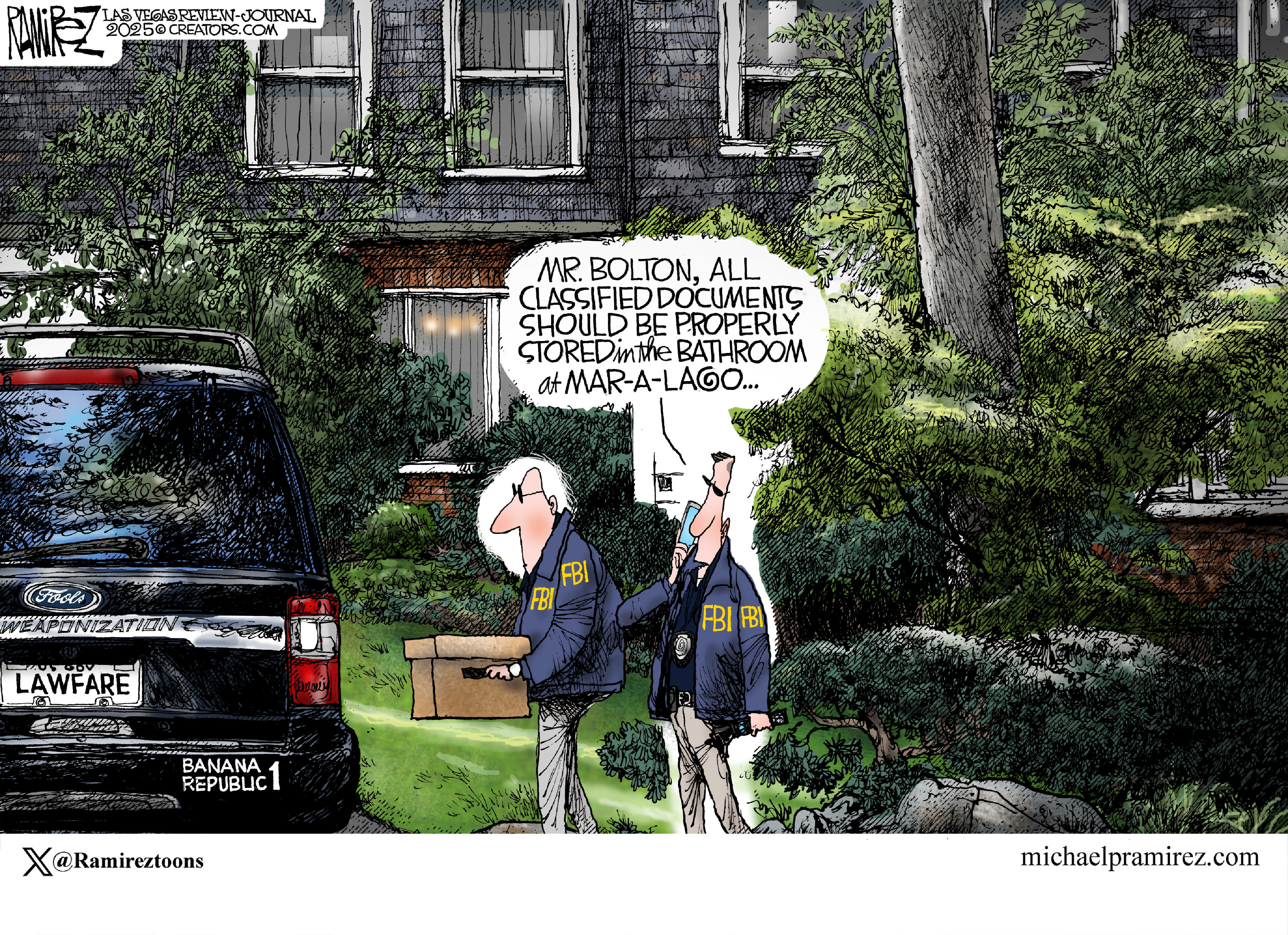 This political cartoon takes place outside John Bolton&amp;rsquo;s home where two FBI agents are carrying boxes to a dark car. The car has a bumper sticker that reads &amp;ldquo;Banana Republic 1&amp;rdquo; and a &amp;ldquo;Lawfare&amp;rdquo; license plate. One FBI agent speaks into a phone and says, &amp;ldquo;Mr. Bolton, all classified documents should be properly stored in the bathroom at Mar-A-Lago.&amp;rdquo;