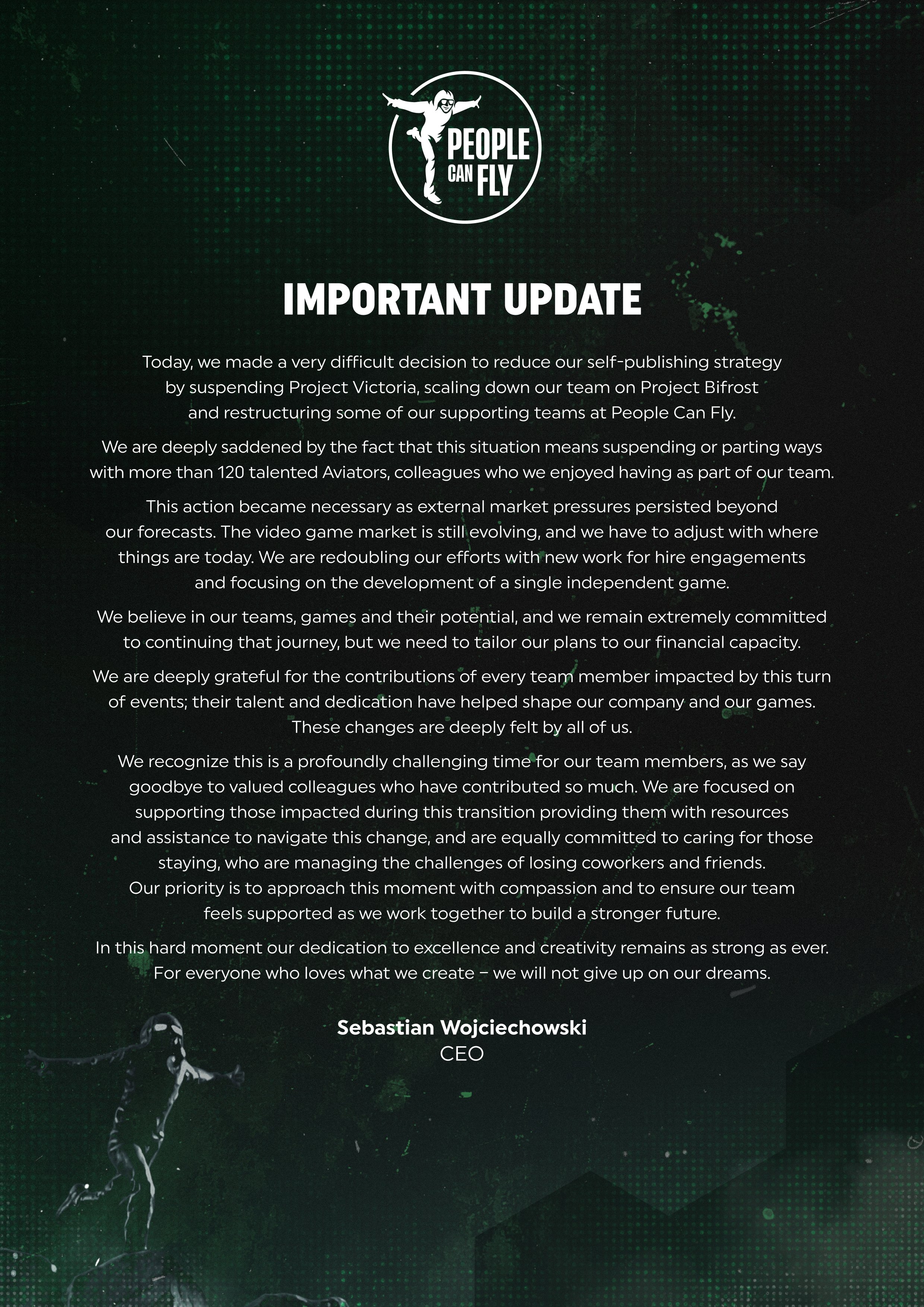 Today, we made a very difficult decision to reduce our self-publishing strategy by suspending Project Victoria, scaling down our team on Project Bifrost and restructuring some of our supporting teams at People Can Fly. We are deeply saddened by the fact that this situation means suspending or parting ways with more than 120 talented Aviators, colleagues who we enjoyed having as part of our team.