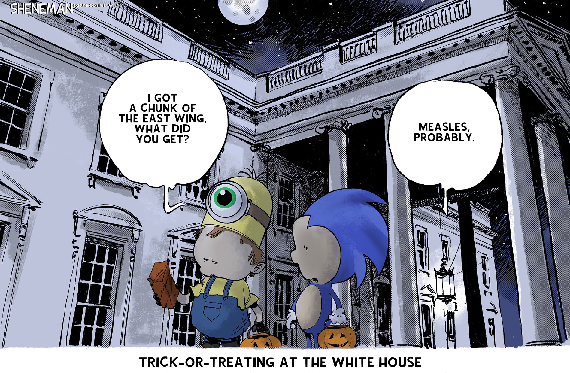 This political cartoon is set outside the White House and the title at the bottom of the image reads, “Trick-or-treating at the White House.” One child is dressed as a Minion and the other as Sonic the Hedgehog. The Minion says, “I got a chunk of the East WIng. What did you get?” Sonic responds, “Measles, probably.”